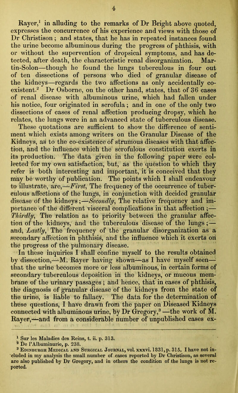 Rayer,1 in alluding to the remarks of Dr Bright above quoted, expresses the concurrence of his experience and views with those of Dr Christison; and states, that he has in repeated instances found the urine become albuminous during the progress of phthisis, with or without the supervention of dropsical symptoms, and has de- tected, after death, the characteristic renal disorganization. Mar- tin-Solon—though he found the lungs tuberculous in four out of ten dissections of persons who died of granular disease of the kidneys—regards the two affections as only accidentally co- existent.2 Dr Osborne, on the other hand, states, that of 36 cases of renal disease with albuminous urine, which had fallen under his notice, four originated in scrofula ; and in one of the only two dissections of cases of renal affection producing dropsy, which he relates, the lungs were in an advanced state of tuberculous disease. These quotations are sufficient to show the difference of senti- ment which exists among writers on the Granular Disease of the Kidneys, as to the co-existence of strumous diseases with that affec- tion, and the influence which the scrofulous constitution exerts in its production. The data given in the following paper were col- lected for my own satisfaction, but, as the question to which they refer is both interesting and important, it is conceived that they may be worthy of publication. The points which I shall endeavour to illustrate, are,—First, The frequency of the occurrence of tuber- culous affections of the lungs, in conjunction with decided granular disease of the kidneys;—■Secondly, The relative frequency and im- portance of the different visceral complications in that affection ;— Thirdly, The relation as to priority between the granular affec- tion of the kidneys, and the tuberculous disease of the lungs; — and, Lastly, The frequency of the granular disorganization as a secondary affection in phthisis, and the influence which it exerts on the progress of the pulmonary disease. In these inquiries I shall confine myself to the results obtained by dissection,—M. Rayer having shown—as I have myself seen— that the urine becomes more or less albuminous, in certain forms of secondary tuberculous deposition in the kidneys, or mucous mem- brane of the urinary passages ; and hence, that in cases of phthisis, the diagnosis of granular disease of the kidneys from the state of the urine, is liable to fallacy. The data for the determination of these questions, I have drawn from the paper on Diseased Kidneys connected with albuminous urine, by Dr Gregory,3 —the work of M. Rayer,—and from a considerable number of unpublished cases ex- 1 Sur les Maladies des Reins, t. ii. p. 313. 3 De l’Albuminurie, p. 238. 3 Edinburgh Medical and Surgical Journal, vol. xxxvi. 1831,p. 315. Ihave not in- cluded in my analysis the small number of cases reported by Dr Christison, as several are also published by Dr Gregory, and in others the condition of the lungs is not re- ported.