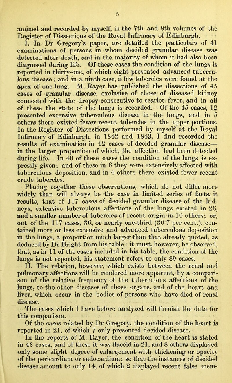 amined and recorded by myself, in the 7th and 8th volumes of the Register of Dissections of the Royal Infirmary of Edinburgh. I. In Dr Gregory’s paper, are detailed the particulars of 41 examinations of persons in whom decided granular disease was detected after death, and in the majority of whom it had also been diagnosed during life. Of these cases the condition of the lungs is reported in thirty-one, of which eight presented advanced tubercu- lous disease ; and in a ninth case, a few tubercles were found at the apex of one lung. M. Rayer has published the dissections of 45 cases of granular disease, exclusive of those of diseased kidney connected with the dropsy consecutive to scarlet fever, and in all of these the state of the lungs is recorded. Of the 45 cases, 12 presented extensive tuberculous disease in the lungs, and in 5 others there existed fewer recent tubercles in the upper portions. In the Register of Dissections performed by myself at the Royal Infirmary of Edinburgh, in 1842 and 1843, I find recorded the results of examination in 42 cases of decided granular disease— in the larger proportion of which, the affection had been detected during life. In 40 of these cases the condition of the lungs is ex- pressly given; and of these in 6 they were extensively affected with tuberculous deposition, and in 4 others there existed fewer recent crude tubercles. Placing together these observations, which do not differ more widely than will always be the case in limited series of facts, it results, that of 117 cases of decided granular disease of the kid- neys, extensive tuberculous affections of the lungs existed in 26, and a smaller number of tubercles of recent origin in 10 others; or, out of the 117 cases, 36, or nearly one-third (307 per cent.), con- tained more or less extensive and advanced tuberculous deposition in the lungs, a proportion much larger than that already quoted, as deduced by Dr Bright from his table : it must, however, be observed, that, as in 11 of the cases included in his table, the condition of the lungs is not reported, his statement refers to only 89 cases. II. The relation, however, which exists between the renal and pulmonary affections will be rendered more apparent, by a compari- son of the relative frequency of the tuberculous affections of the lungs, to the other diseases of those organs, and of the heart and liver, which occur in the bodies of persons who have died of renal disease. The cases which I have before analyzed will furnish the data for this comparison. Of the cases related by Dr Gregory, the condition of the heart is reported in 21, of which 7 only presented decided disease. In the reports of M. Rayer, the condition of the heart is stated in 43 cases, and of these it was flaccid in 21, and 8 others displayed only some slight degree of enlargement with thickening or opacity of the pericardium or endocardium; so that the instances of decided disease amount to only 14, of which 2 displayed recent false mem-