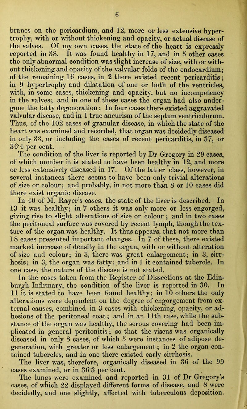 branes on the pericardium, and 12, more or less extensive hyper- trophy, with or without thickening and opacity, or actual disease of the valves. Of my own cases, the state of the heart is expressly reported in 38. It was found healthy in 17, and in 5 other cases the only abnormal condition was slight increase of size, with or with- out thickening and opacity of the valvular folds of the endocardium; of the remaining 16 cases, in 2 there existed recent pericarditis; in 9 hypertrophy and dilatation of one or both of the ventricles, with, in some cases, thickening and opacity, but no incompetency in the valves; and in one of these cases the organ had also under- gone the fatty degeneration : In four cases there existed aggravated valvular disease, and in 1 true aneurism of the septum ventriculorum. Thus, of the 102 cases of granular disease, in which the state of the heart was examined and recorded, that organ was decidedly diseased in only 33, or including the cases of recent pericarditis, in 37, or 36-4 per cent. The condition of the liver is reported by Dr Gregory in 29 cases, of which number it is stated to have been healthy in 12, and more or less extensively diseased in 17. Of the latter class, however, in several instances there seems to have been only trivial alterations of size or colour; and probably, in not more than 8 or 10 cases did there exist organic disease. In 40 of M. Rayer’s cases, the state of the liver is described. In 13 it was healthy; in 7 others it was only more or less engorged, giving rise to slight alterations of size or colour ; and in two cases the peritoneal surface was covered by recent lymph, though the tex- ture of the organ was healthy. It thus appears, that not more than 18 cases presented important changes. In 7 of these, there existed marked increase of density in the organ, with or without alteration of size and colour; in 3, there was great enlargement; in 3, cirr- hosis; in 3, the organ was fatty; and in 1 it contained tubercle. In one case, the nature of the disease is not stated. In the cases taken from the Register of Dissections at the Edin- burgh Infirmary, the condition of the liver is reported in 30. In 11 it is stated to have been found healthy; in 10 others the only alterations were dependent on the degree of engorgement from ex- ternal causes, combined in 3 cases with thickening, opacity, or ad- hesions of the peritoneal coat; and in an 11th case, while the sub- stance of the organ was healthy, the serous covering had been im- plicated in general peritonitis; so that the viscus was organically diseased in only 8 cases, of which 5 were instances of adipose de- generation, with greater or less enlargement; in 2 the organ con- tained tubercles, and in one there existed early cirrhosis. The liver was, therefore, organically diseased in 36 of the 99 cases examined, or in 36'3 per cent. The lungs were examined and reported in 31 of Dr Gregory’s cases, of which 22 displayed different forms of disease, and 8 were decidedly, and one slightly, affected with tuberculous deposition.