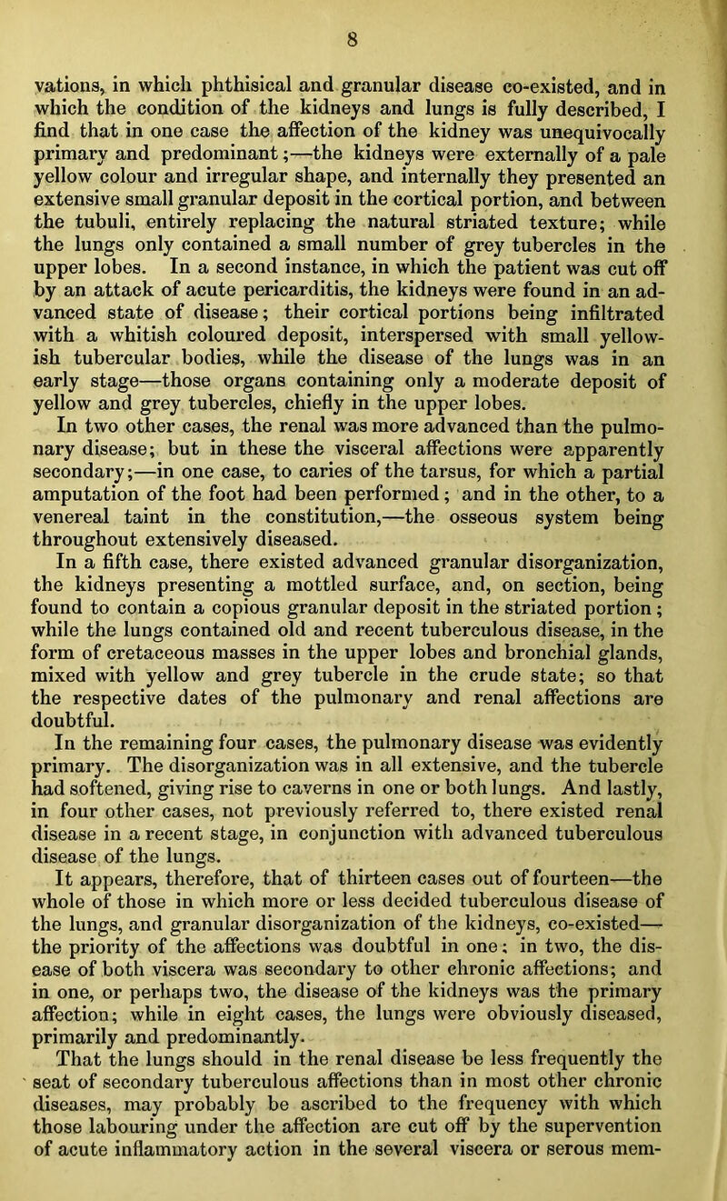 vations, in which phthisical and granular disease co-existed, and in which the condition of the kidneys and lungs is fully described, I find that in one case the affection of the kidney was unequivocally primary and predominant;—the kidneys were externally of a pale yellow colour and irregular shape, and internally they presented an extensive small granular deposit in the cortical portion, and between the tubuli, entirely replacing the natural striated texture; while the lungs only contained a small number of grey tubercles in the upper lobes. In a second instance, in which the patient was cut off by an attack of acute pericarditis, the kidneys were found in an ad- vanced state of disease; their cortical portions being infiltrated with a whitish coloured deposit, interspersed with small yellow- ish tubercular bodies, while the disease of the lungs was in an early stage—those organs containing only a moderate deposit of yellow and grey tubercles, chiefly in the upper lobes. In two other cases, the renal was more advanced than the pulmo- nary disease; but in these the visceral affections were apparently secondary;—in one case, to caries of the tarsus, for which a partial amputation of the foot had been performed; and in the other, to a venereal taint in the constitution,—the osseous system being throughout extensively diseased. In a fifth case, there existed advanced granular disorganization, the kidneys presenting a mottled surface, and, on section, being found to contain a copious granular deposit in the striated portion ; while the lungs contained old and recent tuberculous disease, in the form of cretaceous masses in the upper lobes and bronchial glands, mixed with yellow and grey tubercle in the crude state; so that the respective dates of the pulmonary and renal affections are doubtful. In the remaining four cases, the pulmonary disease was evidently primary. The disorganization was in all extensive, and the tubercle had softened, giving rise to caverns in one or both lungs. And lastly, in four other cases, not previously referred to, there existed renal disease in a recent stage, in conjunction with advanced tuberculous disease of the lungs. It appears, therefore, that of thirteen cases out of fourteen—the whole of those in which more or less decided tuberculous disease of the lungs, and granular disorganization of the kidneys, co-existed— the priority of the affections was doubtful in one; in two, the dis- ease of both viscera was secondary to other chronic affections; and in one, or perhaps two, the disease of the kidneys was the primary affection; while in eight cases, the lungs were obviously diseased, primarily and predominantly. That the lungs should in the renal disease be less frequently the seat of secondary tuberculous affections than in most other chronic diseases, may probably be ascribed to the frequency with which those labouring under the affection are cut off by the supervention of acute inflammatory action in the several viscera or serous mem-