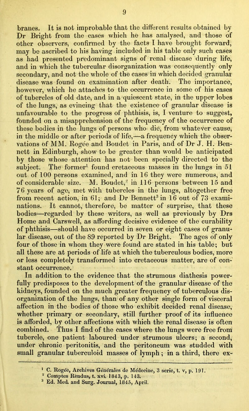 branes. It is not improbable that the different results obtained by Dr Bright from the cases which he has analysed, and those of other observers, confirmed by the facts I have brought forward, may be ascribed to his having included in his table only such cases as had presented predominant signs of renal disease during life, and in which the tubercular disorganization was consequently only secondary, and not the whole of the cases in which decided granulai disease was found on examination after death. The importance, however, which he attaches to the occurrence in some of his cases of tubercles of old date, and in a quiescent state, in the upper lobes of the lungs, as evincing that the existence of granular disease is unfavourable to the progress of phthisis, is, I venture to suggest, founded on a misapprehension of the frequency of the occurrence of these bodies in the lungs of persons who die, from whatever cause, in the middle or after periods of life,—a frequency which the obser- vations of MM. Rogee and Boudet in Paris, and of Dr J. H. Ben- nett in Edinburgh, show to be greater than would be anticipated by those whose attention has not been specially directed to the subject. The former1 * found cretaceous masses in the lungs in 51 out of 100 persons examined, and in 16 they were numerous, and of considerable size. M. Boudet,- in 116 persons between 15 and 76 years of age, met with tubercles in the lungs, altogether free from recent action, in 61; and Dr Bennett3 in 16 out of 73 exami- nations. It cannot, therefore, be matter of surprise, that these bodies—regarded by these writers, as well as previously by Drs Horae and Carswell, as affording decisive evidence of the curability of phthisis—should have occurred in seven or eight cases of granu- lar disease, out of the 89 reported by Dr Bright. The ages of only four of those in whom they were found are stated in his table; but all these are at periods of life at which the tuberculous bodies, more or less completely transformed into cretaceous matter, are of con- stant occurrence. In addition to the evidence that the strumous diathesis power- fully predisposes to the development of the granular disease of the kidneys, founded on the much greater frequency of tuberculous dis- organization of the lungs, than of any other single form of visceral affection in the bodies of those who exhibit decided renal disease, whether primary or secondary, still further proof of its influence is afforded, by other affections with which the renal disease is often combined. Thus I find of the cases where the lungs were free from tubercle, one patient laboured under strumous ulcers; a second, under chronic peritonitis, and the peritoneum was studded with small granular tuberculoid masses of lymph ; in a third, there ex- 1 C. Rogee, Archives Generates de Medecinc, 3 serie, t. v, p. 191. 4 Comptes Rendus, t. xvi. 1843, p. 143. 3 Ed. Med. and Surg. Journal, 1845, April.