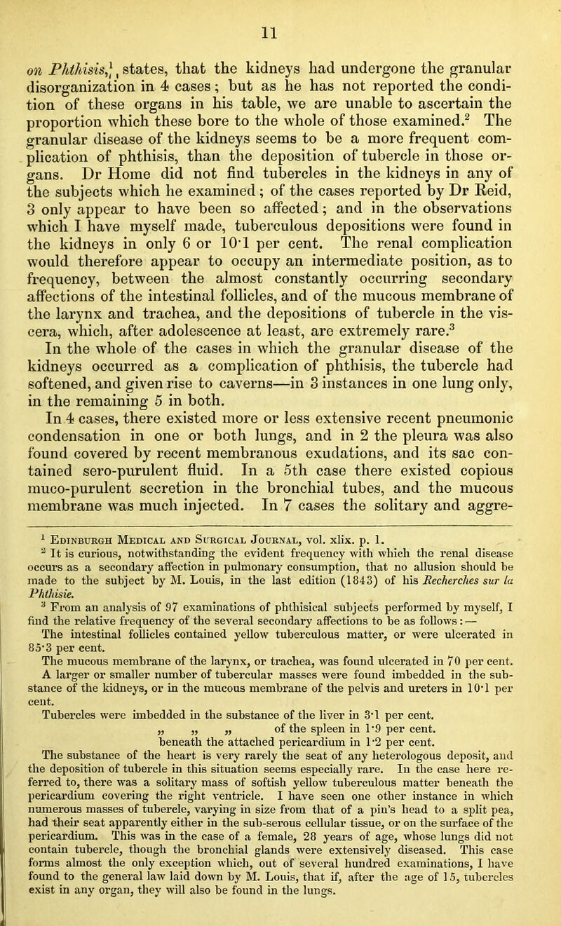 on Phthisis,], states, that the kidneys had undergone the granular disorganization in 4 cases; but as he has not reported the condi- tion of these organs in his table, we are unable to ascertain the proportion which these bore to the whole of those examined.1 2 The granular disease of the kidneys seems to be a more frequent com- plication of phthisis, than the deposition of tubercle in those or- gans. Dr Home did not find tubercles in the kidneys in any of the subjects which he examined ; of the cases reported by Dr Reid, 3 only appear to have been so affected; and in the observations which I have myself made, tuberculous depositions were found in the kidneys in only 6 or 10T per cent. The renal complication would therefore appear to occupy an intermediate position, as to frequency, between the almost constantly occuri’ing secondary affections of the intestinal follicles, and of the mucous membrane of the larynx and trachea, and the depositions of tubercle in the vis- cera, which, after adolescence at least, are extremely rare.3 In the whole of the cases in which the granular disease of the kidneys occurred as a complication of phthisis, the tubercle had softened, and given rise to caverns—in 3 instances in one lung only, in the remaining 5 in both. In 4 cases, there existed more or less extensive recent pneumonic condensation in one or both lungs, and in 2 the pleura was also found covered by recent membranous exudations, and its sac con- tained sero-purulent fluid. In a 5th case there existed copious muco-purulent secretion in the bronchial tubes, and the mucous membrane was much injected. In 7 cases the solitary and aggre- 1 Edinburgh Medical and Surgical Journal, vol. xlix. p. 1. 2 It is curious, notwithstanding the evident frequency with which the renal disease occurs as a secondary affection in pulmonary consumption, that no allusion should be made to the subject by M. Louis, in the last edition (1843) of his Recherches sur la Phlhisie. 3 From an analysis of 97 examinations of phthisical subjects performed by myself, I find the relative frequency of the several secondary affections to be as follows: — The intestinal follicles contained yellow tuberculous matter, or were ulcerated in 85'3 per cent. The mucous membrane of the larynx, or trachea, was found ulcerated in 70 per cent. A larger or smaller number of tubercular masses were found imbedded in the sub- stance of the kidneys, or in the mucous membrane of the pelvis and ureters in 1 O' 1 per cent. Tubercles were imbedded in the substance of the liver in 3T per cent. ,, ,, ,, of the spleen in 1’9 per cent, beneath the attached pericardium in 1'2 per cent. The substance of the heart is very rarely the seat of any heterologous deposit, and the deposition of tubercle in this situation seems especially rare. In the case here re- ferred to, there was a solitary mass of softish yellow tuberculous matter beneath the pericardium covering the right ventricle. I have seen one other instance in which numerous masses of tubercle, varying in size from that of a pin’s head to a split pea, had their seat apparently either in the sub-serous cellular tissue, or on the surface of the pericardium. This was in the case of a female, 28 years of age, whose lungs did not contain tubercle, though the bronchial glands were extensively diseased. This case forms almost the only exception which, out of several hundred examinations, I have found to the general law laid down by M. Louis, that if, after the age of 15, tubercles exist in any organ, they will also be found in the lungs.