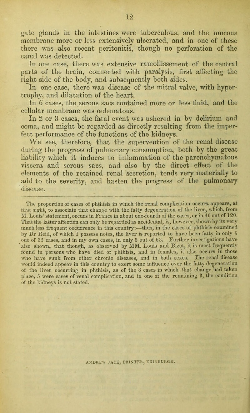 gate glands in the intestines were tuberculous, and the mucous membrane more or less extensively ulcerated, and in one of these there was also recent peritonitis, though no perforation of the canal was detected. In one case, there was extensive ramollissement of the central parts of the brain, connected with paralysis, first affecting the right side of the body, and subsequently both sides. In one case, there was disease of the mitral valve, with hyper- trophy, and dilatation of the heart. In 0 cases, the serous sacs contained more or less fluid, and the cellular membrane was oedematous. In 2 or 3 cases, the fatal event was ushered in by delirium and coma, and might be regarded as directly resulting from the imper- fect performance of the functions of the kidneys. We see, therefore, that the supervention of the renal disease during the progress of pulmonary consumption, both by the great liability which it induces to inflammation of the parenchymatous viscera and serous sacs, and also by the direct effect of the elements of the retained renal secretion, tends very materially to add to the severity, and hasten the progress of the pulmonary disease. The proportion of cases of phthisis in which the renal complication occurs, appears, at first sight, to associate that change with the fatty degeneration of the liver, which, from M. Louis’ statement, occurs in France in about one-fourth of the cases, or in 40 out of 120. That the latter affection can only be regarded as accidental, is, however, shown by its very much less frequent occurrence in this country:—thus, in the cases of phthisis examined by Dr Reid, of which I possess notes, the liver is reported to have been fatty in only 5 out of 35 cases, and in my own cases, in only 8 out of 63. Further investigations have also shown, that though, as observed by MM. Louis and Bizot, it is most frequently found in persons who have died of phthisis, and in females, it also occurs in those who have sunk from other chronic diseases, and in both sexes. The renal disease would indeed appear in this country to exert some influence over the fatty degeneration of the liver occurring in phthisis, as of the 8 cases in which that change had taken place, 5 were cases of renal complication, and in one of the remaining 3, the condition of the kidneys is not stated. ANDREW JACK, PRINTER, EDINBURGH.