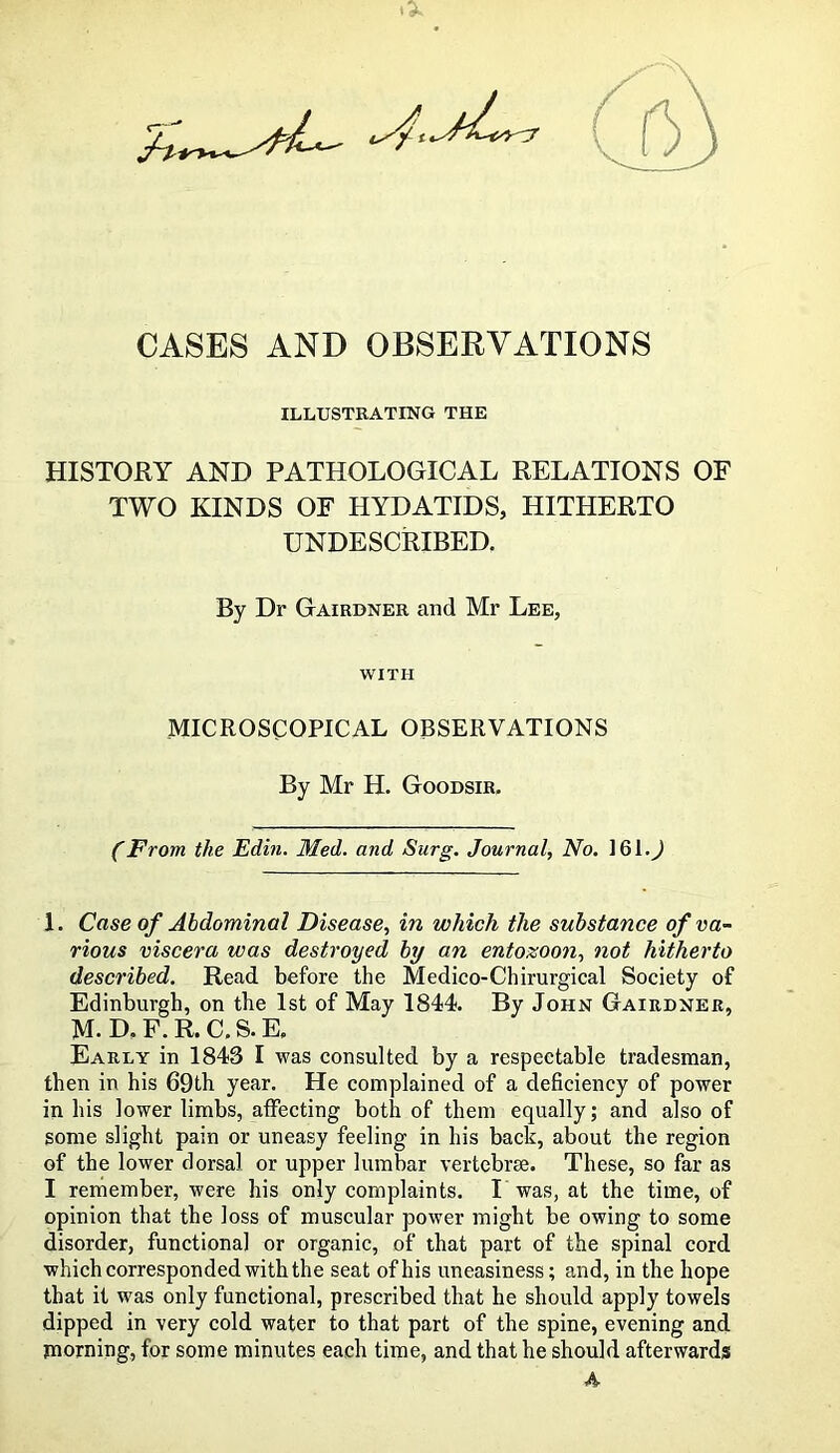 ^ ■ ’ 3 CASES AND OBSERVATIONS ILLUSTRATING THE HISTORY AND PATHOLOGICAL RELATIONS OF TWO KINDS OF HYDATIDS, HITHERTO UNDESCRIBED. By Dr Gairdner and Mr Lee, WITH MICROSCOPICAL OBSERVATIONS By Mr H. Goodsir, (From the Edin. Med. and Surg. Journal, No. ] 61.) 1. Case of Abdominal Disease, in which the substance of va- rious viscera was destroyed by an entozoon, not hitherto described. Read before the Medico-Chirurgical Society of Edinburgh, on the 1st of May 1844 By John Gairdner, M- D. F. R. C. S. E. Early in 1843 I was consulted by a respectable tradesman, then in his 69th year. He complained of a deficiency of power in his lower limbs, affecting both of them equally; and also of some slight pain or uneasy feeling in his back, about the region of the lower dorsal or upper lumbar vertebrae. These, so far as I remember, were his only complaints. I was, at the time, of opinion that the loss of muscular power might be owing to some disorder, functional or organic, of that part of the spinal cord which corresponded with the seat of his uneasiness; and, in the hope that it w'as only functional, prescribed that he should apply towels dipped in very cold water to that part of the spine, evening and morning, for some minutes each time, and that he should afterwards A