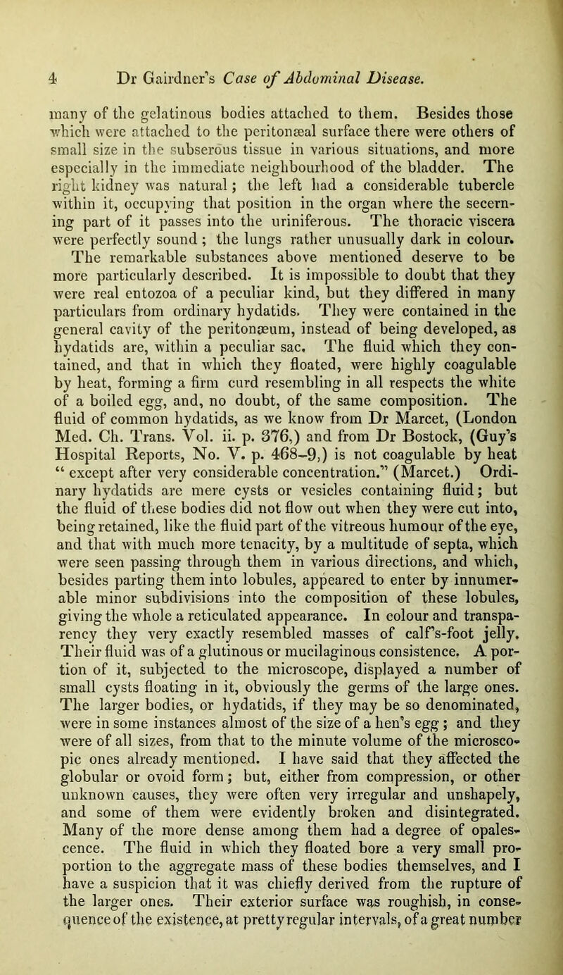 many of the gelatinous bodies attached to them. Besides those ■which were attached to the peritoneeal surface there were others of small size in the subserous tissue in various situations, and more especially in the immediate neighbourhood of the bladder. The right kidney was natural; the left had a considerable tubercle within it, occupying that position in the organ where the secern- ing part of it passes into the uriniferous. The thoracic viscera were perfectly sound; the lungs rather unusually dark in colour. The remarkable substances above mentioned deserve to be more particularly described. It is impossible to doubt that they were real entozoa of a peculiar kind, but they differed in many particulars from ordinary hydatids. They were contained in the general cavity of the peritonaeum, instead of being developed, as hydatids are, within a peculiar sac. The fluid which they con- tained, and that in which they floated, were highly coagulable by heat, forming a firm curd resembling in all respects the white of a boiled egg, and, no doubt, of the same composition. The fluid of common hydatids, as we know from Dr Marcet, (London Med. Ch. Trans. Vol. ii. p. 376,) and from Dr Bostock, (Guy’s Hospital Reports, No. V. p. 468-9,) is not coagulable by heat “ except after very considerable concentration.” (Marcet.) Ordi- nary hydatids are mere cysts or vesicles containing fluid; but the fluid of these bodies did not flow out when they were cut into, being retained, like the fluid part of the vitreous humour of the eye, and that with much more tenacity, by a multitude of septa, which were seen passing through them in various directions, and which, besides parting them into lobules, appeared to enter by innumer- able minor subdivisions into the composition of these lobules, giving the whole a reticulated appearance. In colour and transpa- rency they very exactly resembled masses of calf’s-foot jelly. Their fluid was of a glutinous or mucilaginous consistence. A por- tion of it, subjected to the microscope, displayed a number of small cysts floating in it, obviously the germs of the large ones. The larger bodies, or hydatids, if they may be so denominated, were in some instances almost of the size of a hen’s egg ; and they were of all sizes, from that to the minute volume of the microsco- pic ones already mentioned. I have said that they affected the globular or ovoid form; but, either from compression, or other unknown causes, they were often very irregular and unshapely, and some of them were evidently broken and disintegrated. Many of the more dense among them had a degree of opales- cence. The fluid in which they floated bore a very small pro- portion to the aggregate mass of these bodies themselves, and I have a suspicion that it was chiefly derived from the rupture of the larger ones. Their exterior surface was roughisb, in conse- quence of the existence, at prettyregular intervals, of a great number