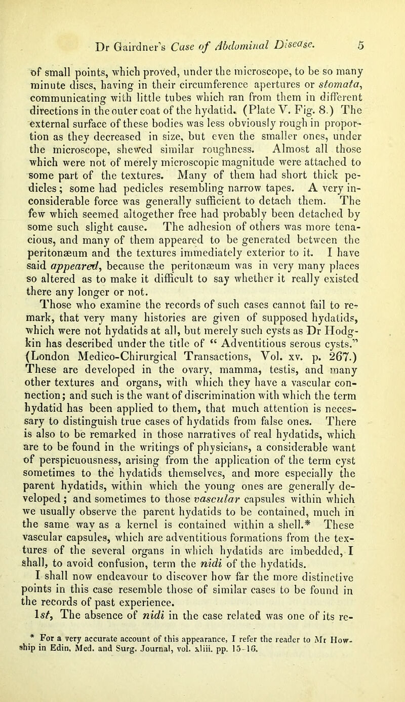 of small points, which proved, under the microscope, to be so many minute discs, having in their circumference apertures or stomata, communicating with little tubes which ran from them in different directions in theouter coat of the hydatid. (Plate V. Fig. 8.) The external surface of these bodies was less obviously rough in propor- tion as they decreased in size, but even the smaller ones, under the microscope, shewed similar roughness. Almost all those which were not of merely microscopic magnitude were attached to some part of the textures. Many of them had short thick pe- dicles ; some had pedicles resembling narrow tapes. A very in- considerable force was generally sufficient to detach them. The few which seemed altogether free had probably been detached by some such slight cause. The adhesion of others was more tena- cious, and many of them appeared to be generated between the peritonaeum and the textures immediately exterior to it. I have said appeared, because the peritonaeum was in very many places so altered as to make it difficult to say whether it really existed there any longer or not. Those who examine the records of such cases cannot fail to re- mark, that very many histories are given of supposed hydatids, which were not hydatids at all, but merely such cysts as Dr Hodg- kin has described under the title of “ Adventitious serous cysts.” (London Medico-Chirurgical Transactions, Vol. xv. p. 267.) These are developed in the ovary, mamma, testis, and many other textures and organs, with which they have a vascular con- nection ; and such is the want of discrimination with which the term hydatid has been applied to them, that much attention is neces- sary to distinguish true cases of hydatids from false ones. There is also to be remarked in those narratives of real hydatids, which are to be found in the writings of physicians, a considerable want of perspicuousness, arising from the application of the term cyst sometimes to the hydatids themselves, and more especially the parent hydatids, within which the young ones are generally de- veloped ; and sometimes to those vascular capsules within which we usually observe the parent hydatids to be contained, much in the same way as a kernel is contained within a shell.* These vascular capsules, which are adventitious formations from the tex- tures of the several organs in which hydatids are imbedded, I shall, to avoid confusion, term the nidi of the hydatids. I shall now endeavour to discover how far the more distinctive points in this case resemble those of similar cases to be found in the records of past experience. W, The absence of nidi in the case related was one of its re- * For a very accurate account of this appearance, I refer the reader to Mr How- ship in Edin. Med. and Surg. Journal, vol. xliii. pp. 15-16.