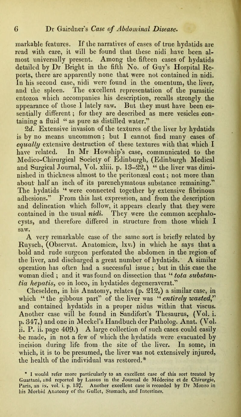 markable features. If the narratives of cases of true hydatids are read with care, it will be found that these nidi have been al- most universally present. Among the fifteen cases of hydatids detailed by Dr Bright in the fifth No. of Guy’s Hospital Re- ports, there are apparently none that were not contained in nidi. In his second case, nidi were found in the omentum, the liver, and the spleen. The excellent representation of the parasitic entozoa which accompanies his description, recalls strongly the appearance of those 1 lately saw. But they must have been es- sentially different; for they are described as mere vesicles con- taining a fluid “ as pure as distilled water.” 2d. Extensive invasion of the textures of the liver by hydatids is by no means uncommon ; but I cannot find many cases of equally extensive destruction of these textures with that which I have related. In Mr Howship’s case, communicated to the Medico-Chirurgical Society of Edinburgh, (Edinburgh Medical and Surgical Journal, Vol. xliii. p. 13-22,) 44 the liver was dimi- nished in thickness almost to the peritonaeal coat; not more than about- half an inch of its parenchymatous substance remaining.” The hydatids “ were connected together by extensive fibrinous adhesions.” From this last expression, and from the description and delineation which follow, it appears clearly that they were contained in the usual nidi. They were the common acephalo- cysts, and therefore differed in structure from those which I saw. A very remarkable case of the same sort is briefly related by Ruysch, (Observat. Anatomicse, lxv:) in which he says that a bold and rude surgeon perforated the abdomen in the region of the liver, and discharged a great number of hydatids. A similar operation has often had a successful issue ; but in this case the woman died ; and it was found on dissection that 44 tola substan- tia hepatis, eo in loco, in hydatides degeneraverat.” Cheselden, in his Anatomy, relates (p. 212,) a similar case, in which “ the gibbous part” of the liver was “ entirely wasted,” and contained hydatids in a proper nidus within that viscus. Another case will be found in Sandifort’s Thesaurus, (Yol. i. p. 347,) and one in Meckel’s Handbuch der Patholog. Anat. (Vol. ii. P. ii. page 409.) A large collection of such cases could easily be made, in not a few of which the hydatids were evacuated by incision during life from the site of the liver. In some, in which, it is to be presumed, the liver was not extensively injured, the health of the individual was restored.* * I would refer more particularly to an excellent case of this sort treated by Guattani, end reported by Lassus in the Journal de Medecine et de Chirurgie, Paris, an ix. vol. i. p. 137. Another excellent case is recorded by Dr Monro in his Morbid Anatomy of the Gullet, Stomach, and Intestines.