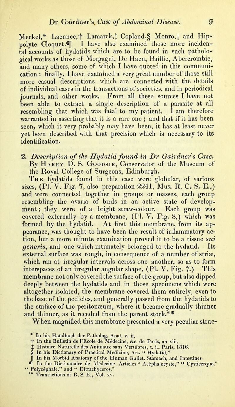 Meckel,* * * § Laennec,^ Lamarck,;]; Copland,§ Monro,|| and Hip- polyte Cloquet.I have also examined those more inciden- tal accounts of hydatids which are to be found in such patholo- gical works as those of Morgagni, De Haen, Baillie, Abercrombie, and many others, some of which I have quoted in this communi- cation : finally, I have examined a very great number of those still more casual descriptions which are connected with the details of individual cases in the transactions of societies, and in periodical journals, and other works. From all these sources I have not been able to extract a single description of a parasite at all resembling that which was fatal to my patient. I am therefore warranted in asserting that it is a rare one ; and that if it has been seen, which it very probably may have been, it has at least never yet been described with that precision which is necessary to its identification. 2. Description of the Hydatid found in Dr Gairdners Case» By Harry D. S. Goodsir, Conservator of the Museum of the Royal College of Surgeons, Edinburgh. The hydatids found in this case were globular, of various sizes, (PI. V. Fig. 7, also preparation 2241, Mus. R. C. S. E.,) and were connected together in groups or masses, each group resembling the ovaria of birds in an active state of develop- ment ; they were of a bright straw-colour. Each group was covered externally by a membrane, (PI. V. Fig. 8,) which was formed by the hydatid. At first this membrane, from its ap- pearance, was thought to have been the result of inflammatory ac- tion, but a more minute examination proved it to be a tissue sui generis, and one which intimately belonged to the hydatid. Its external surface was rough, in consequence of a number of striae, which ran at irregular intervals across one another, so as to form interspaces of an irregular angular shape, (PI. Y. Fig. 7.) This membrane not only covered the surface of the group, but also dipped deeply between the hydatids and in those specimens which were altogether isolated, the membrane covered them entirely, even to the base of the pedicles, and generally passed from the hydatids to the surface of the peritonaeum, where it became gradually thinner and thinner, as it receded from the parent stock.** When magnified this membrane presented a very peculiar struc- * In his Handbuch der Patholog. Anat. v. ii. + In the Bulletin de l’Ecole de Medecine, &c. de Paris, an xiii. i I-Iistoire Naturelle des Animaux sans Vertebres, t. i., Paris, 1816. § In his Dictionary of Practical Medicine, Art. “ Hydatid.” || In his Morbid Anatomy of the Human Gullet, Stomach, and Intestines- In the Dictionnaire de Medecine, Articles “ Aeephalocyste,” “ Cysticerque,* “ Polycephale,” and “ Ditrachyceros.” *' Transactions of R. S. E., Vol. xv.