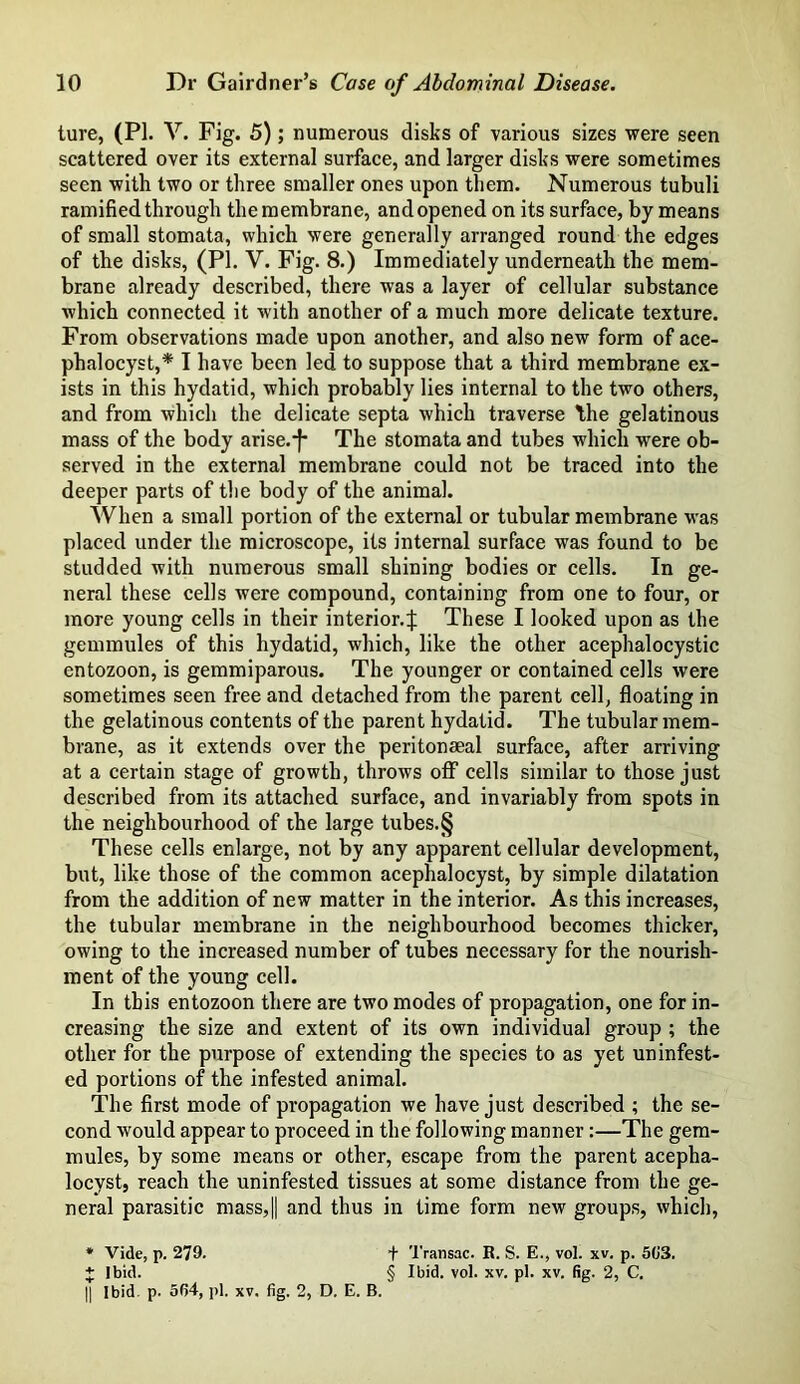 ture, (PI. V. Fig. 5); numerous disks of various sizes were seen scattered over its external surface, and larger disks were sometimes seen with two or three smaller ones upon them. Numerous tubuli ramified through the membrane, and opened on its surface, by means of small stomata, which were generally arranged round the edges of the disks, (PI. V. Fig. 8.) Immediately underneath the mem- brane already described, there was a layer of cellular substance which connected it with another of a much more delicate texture. From observations made upon another, and also new form of ace- phalocyst,* I have been led to suppose that a third membrane ex- ists in this hydatid, which probably lies internal to the two others, and from which the delicate septa which traverse the gelatinous mass of the body arise.-^ The stomata and tubes which were ob- served in the external membrane could not be traced into the deeper parts of the body of the animal. When a small portion of the external or tubular membrane was placed under the microscope, its internal surface was found to be studded with numerous small shining bodies or cells. In ge- neral these cells were compound, containing from one to four, or more young cells in their interior.:): These I looked upon as the gemmules of this hydatid, which, like the other acephalocystic entozoon, is gemmiparous. The younger or contained cells were sometimes seen free and detached from the parent cell, floating in the gelatinous contents of the parent hydatid. The tubular mem- brane, as it extends over the peritonseal surface, after arriving at a certain stage of growth, throws off cells similar to those just described from its attached surface, and invariably from spots in the neighbourhood of the large tubes.§ These cells enlarge, not by any apparent cellular development, but, like those of the common acephalocyst, by simple dilatation from the addition of new matter in the interior. As this increases, the tubular membrane in the neighbourhood becomes thicker, owing to the increased number of tubes necessary for the nourish- ment of the young cell. In this entozoon there are two modes of propagation, one for in- creasing the size and extent of its own individual group ; the other for the purpose of extending the species to as yet uninfest- ed portions of the infested animal. The first mode of propagation we have just described ; the se- cond would appear to proceed in the following manner:—The gem- mules, by some means or other, escape from the parent acepha- locyst, reach the uninfested tissues at some distance from the ge- neral parasitic mass,|| and thus in time form new groups, which, * Vide, p. 279. * Ibid. + Transac. R. S. E., vol. xv. p. 503. § Ibid. vol. xv. pi. xv. fig. 2, C.