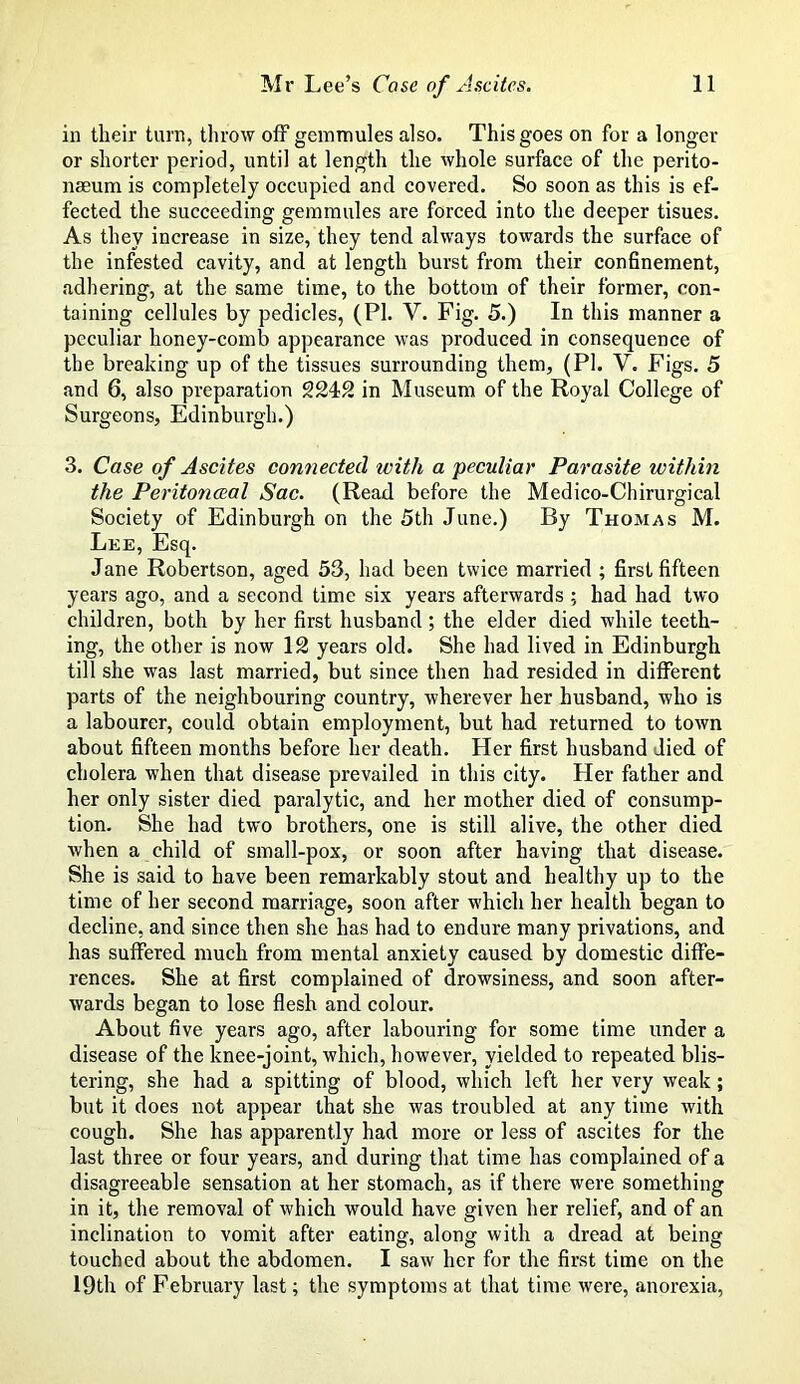 in their turn, throw off geinmules also. This goes on for a longer or shorter period, until at length the whole surface of the perito- naeum is completely occupied and covered. So soon as this is ef- fected the succeeding gemmules are forced into the deeper tisues. As they increase in size, they tend always towards the surface of the infested cavity, and at length burst from their confinement, adhering, at the same time, to the bottom of their former, con- taining cellules by pedicles, (PI. V. Fig. 5.) In this manner a peculiar honey-comb appearance was produced in consequence of the breaking up of the tissues surrounding them, (PI. V. Figs. 5 and 6, also preparation 2242 in Museum of the Royal College of Surgeons, Edinburgh.) 3. Case of Ascites connected with a peculiar Parasite within the Peritoneeal Sac. (Read before the Medico-Chirurgical Society of Edinburgh on the 5th June.) By Thomas M. Lee, Esq. Jane Robertson, aged 53, had been twice married ; first fifteen years ago, and a second time six years afterwards ; had had two children, both by her first husband; the elder died while teeth- ing, the other is now 12 years old. She had lived in Edinburgh till she was last married, but since then had resided in different parts of the neighbouring country, wherever her husband, who is a labourer, could obtain employment, but had returned to town about fifteen months before her death. Her first husband died of cholera when that disease prevailed in this city. Her father and her only sister died paralytic, and her mother died of consump- tion. She had two brothers, one is still alive, the other died when a child of small-pox, or soon after having that disease. She is said to have been remarkably stout and healthy up to the time of her second marriage, soon after which her health began to decline, and since then she has had to endure many privations, and has suffered much from mental anxiety caused by domestic diffe- rences. She at first complained of drowsiness, and soon after- wards began to lose flesh and colour. About five years ago, after labouring for some time under a disease of the knee-joint, which, however, yielded to repeated blis- tering, she had a spitting of blood, which left her very weak; but it does not appear that she was troubled at any time with cough. She has apparently had more or less of ascites for the last three or four years, and during that time has complained of a disagreeable sensation at her stomach, as if there were something in it, the removal of which would have given her relief, and of an inclination to vomit after eating, along with a dread at being touched about the abdomen. I saw her for the first time on the 19th of February last; the symptoms at that time were, anorexia,