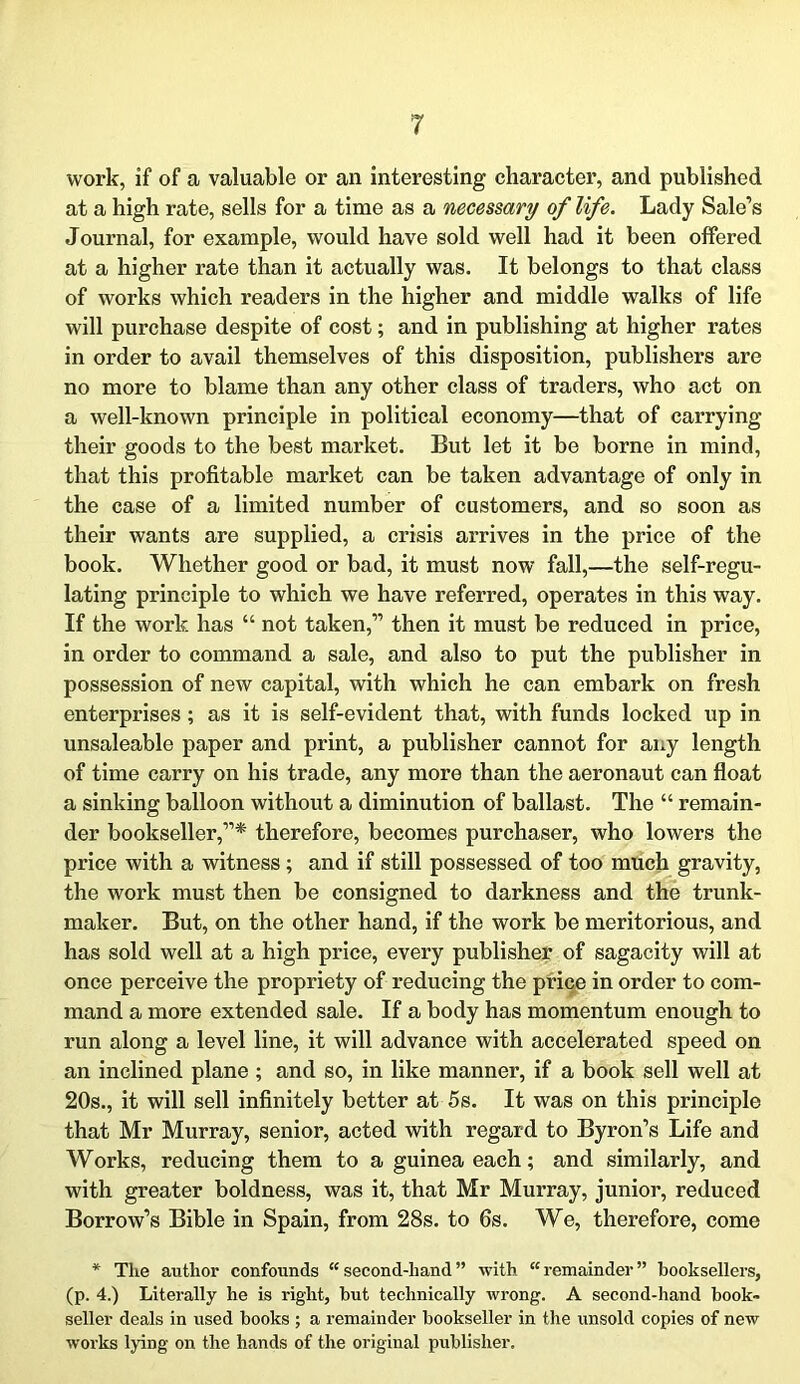 work, if of a valuable or an interesting character, and published at a high rate, sells for a time as a necessary of life. Lady Sale’s Journal, for example, would have sold well had it been offered at a higher rate than it actually was. It belongs to that class of works which readers in the higher and middle walks of life will purchase despite of cost; and in publishing at higher rates in order to avail themselves of this disposition, publishers are no more to blame than any other class of traders, who act on a well-known principle in political economy—that of carrying their goods to the best market. But let it be borne in mind, that this profitable market can be taken advantage of only in the case of a limited number of customers, and so soon as their wants are supplied, a crisis arrives in the price of the book. Whether good or bad, it must now fall,—the self-regu- lating principle to which we have referred, operates in this way. If the work has “ not taken,” then it must be reduced in price, in order to command a sale, and also to put the publisher in possession of new capital, with which he can embark on fresh enterprises; as it is self-evident that, with funds locked up in unsaleable paper and print, a publisher cannot for any length of time carry on his trade, any more than the aeronaut can float a sinking balloon without a diminution of ballast. The “ remain- der bookseller,”* therefore, becomes purchaser, who lowers the price with a witness ; and if still possessed of too much gravity, the work must then be consigned to darkness and the trunk- maker. But, on the other hand, if the work be meritorious, and has sold well at a high price, every publisher of sagacity will at once perceive the propriety of reducing the price in order to com- mand a more extended sale. If a body has momentum enough to run along a level line, it will advance with accelerated speed on an inclined plane ; and so, in like manner, if a book sell well at 20s., it will sell infinitely better at 5s. It was on this principle that Mr Murray, senior, acted with regard to Byron’s Life and Works, reducing them to a guinea each; and similarly, and with greater boldness, was it, that Mr Murray, junior, reduced Borrow’s Bible in Spain, from 28s. to 6s. We, therefore, come * The author confounds second-hand” with remainder” booksellers, (p. 4.) Literally he is right, but technically wrong. A second-hand book- seller deals in used books ; a remainder bookseller in the unsold copies of new works lying on the hands of the original publisher.