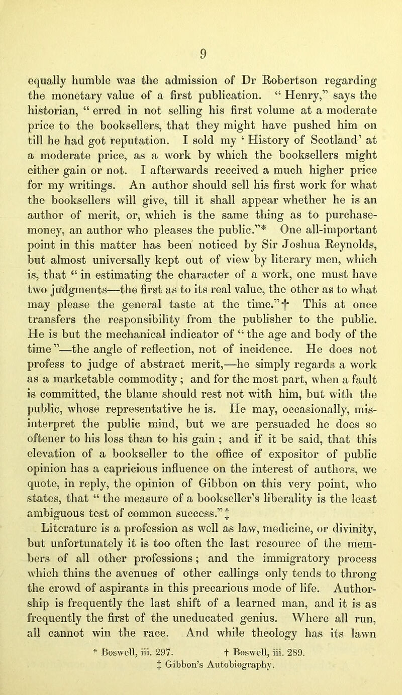 equally humble was the admission of Dr Robertson regarding the monetary value of a first publication. “ Henry,” says the historian, “ erred in not selling his first volume at a moderate price to the booksellers, that they might have pushed him on till he had got reputation. I sold my ‘ History of Scotland’ at a moderate price, as a work by which the booksellers might either gain or not. I afterwards received a much higher price for my writings. An author should sell his first work for what the booksellers will give, till it shall appear whether he is an author of merit, or, which is the same thing as to purchase- money, an author who pleases the public.”* One all-important point in this matter has been noticed by Sir Joshua Reynolds, but almost universally kept out of view by literary men, which is, that “ in estimating the character of a work, one must have two judgments—the first as to its real value, the other as to what may please the general taste at the time.”*]- This at once transfers the responsibility from the publisher to the public. He is but the mechanical indicator of “ the age and body of the time”—the angle of reflection, not of incidence. He does not profess to judge of abstract merit,—he simply regards a work as a marketable commodity ; and for the most part, when a fault is committed, the blame should rest not with him, but with the public, whose representative he is. He may, occasionally, mis- interpret the public mind, but we are persuaded he does so oftener to his loss than to his gain ; and if it be said, that this elevation of a bookseller to the office of expositor of public opinion has a capricious influence on the interest of authors, we quote, in reply, the opinion of Gibbon on this very point, who states, that “ the measure of a bookseller’s liberality is the least ambiguous test of common success.” J Literature is a profession as well as law, medicine, or divinity, but unfortunately it is too often the last resource of the mem- bers of all other professions; and the immigratory process which thins the avenues of other callings only tends to throng the crowd of aspirants in this precarious mode of life. Author- ship is frequently the last shift of a learned man, and it is as frequently the first of the uneducated genius. Where all run, all cannot win the race. And while theology has its lawn * Boswell, iii. 297. + Boswell, iii. 289. X Gibbon’s Autobiography.