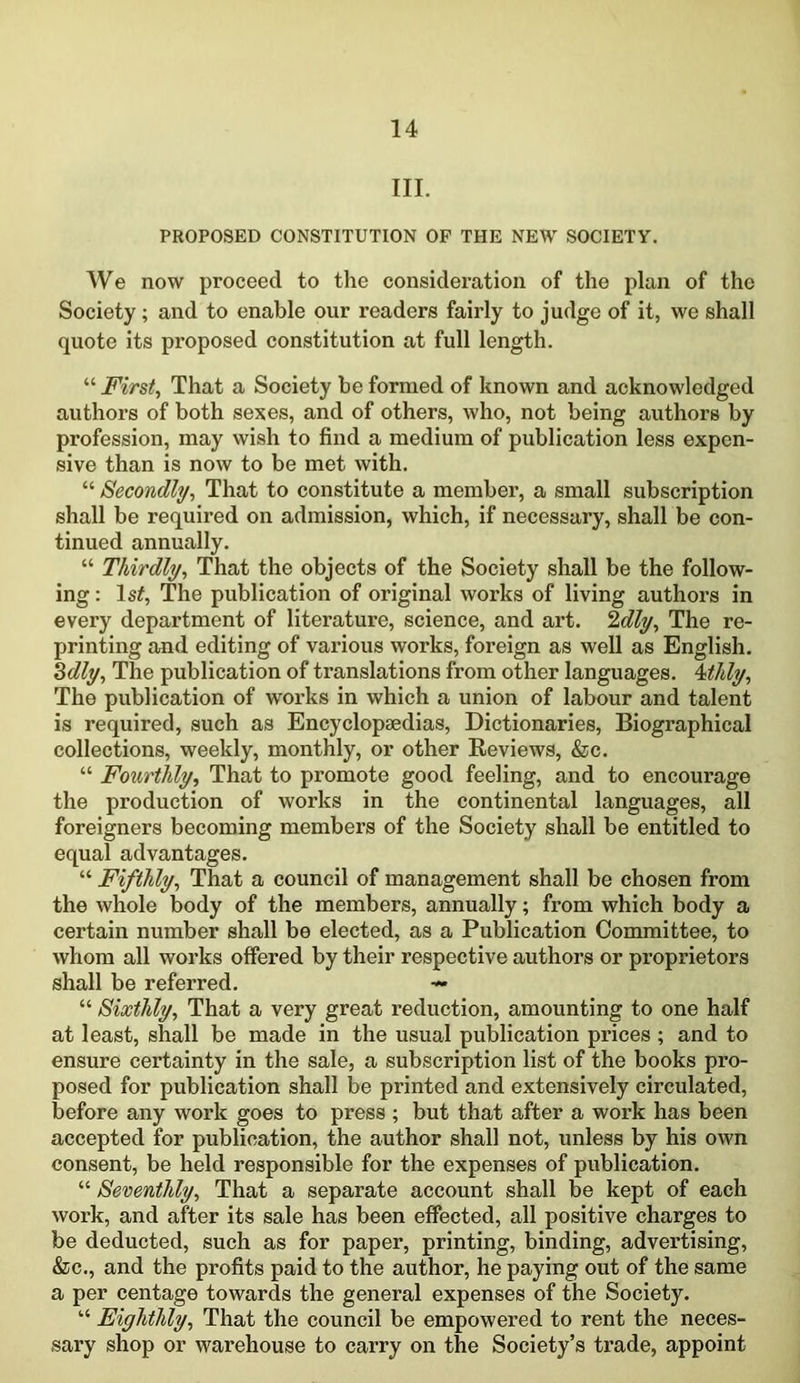 III. PROPOSED CONSTITUTION OP THE NEW SOCIETY. We now proceed to the consideration of the plan of the Society; and to enable our readers fairly to judge of it, we shall quote its proposed constitution at full length. “ First, That a Society be formed of known and acknowledged authors of both sexes, and of others, who, not being authors by profession, may wish to find a medium of publication less expen- sive than is now to be met with. “ Secondly, That to constitute a member, a small subscription shall be required on admission, which, if necessary, shall be con- tinued annually. “ Thirdly, That the objects of the Society shall be the follow- ing : ls£, The publication of original works of living authors in every department of literature, science, and art. 2dly. The re- printing and editing of various works, foreign as well as English. 3dly. The publication of translations from other languages. 4tidy, The publication of works in which a union of labour and talent is required, such as Encyclopaedias, Dictionaries, Biographical collections, weekly, monthly, or other Reviews, &c. “ Fourthly, That to promote good feeling, and to encourage the production of works in the continental languages, all foreigners becoming members of the Society shall be entitled to equal advantages. “ Fifthly, That a council of management shall be chosen from the whole body of the members, annually; from which body a certain number shall be elected, as a Publication Committee, to whom all works offered by their respective authors or proprietors shall be referred. — “ Sixthly, That a very great reduction, amounting to one half at least, shall be made in the usual publication prices ; and to ensure certainty in the sale, a subscription list of the books pro- posed for publication shall be printed and extensively circulated, before any work goes to press ; but that after a work has been accepted for publication, the author shall not, unless by his own consent, be held responsible for the expenses of publication. “ Seventhly, That a separate account shall be kept of each work, and after its sale has been effected, all positive charges to be deducted, such as for paper, printing, binding, advertising, &c., and the profits paid to the author, he paying out of the same a per centage towards the general expenses of the Society. 1,4 Eighthly, That the council be empowered to rent the neces- sary shop or warehouse to carry on the Society’s ti’ade, appoint