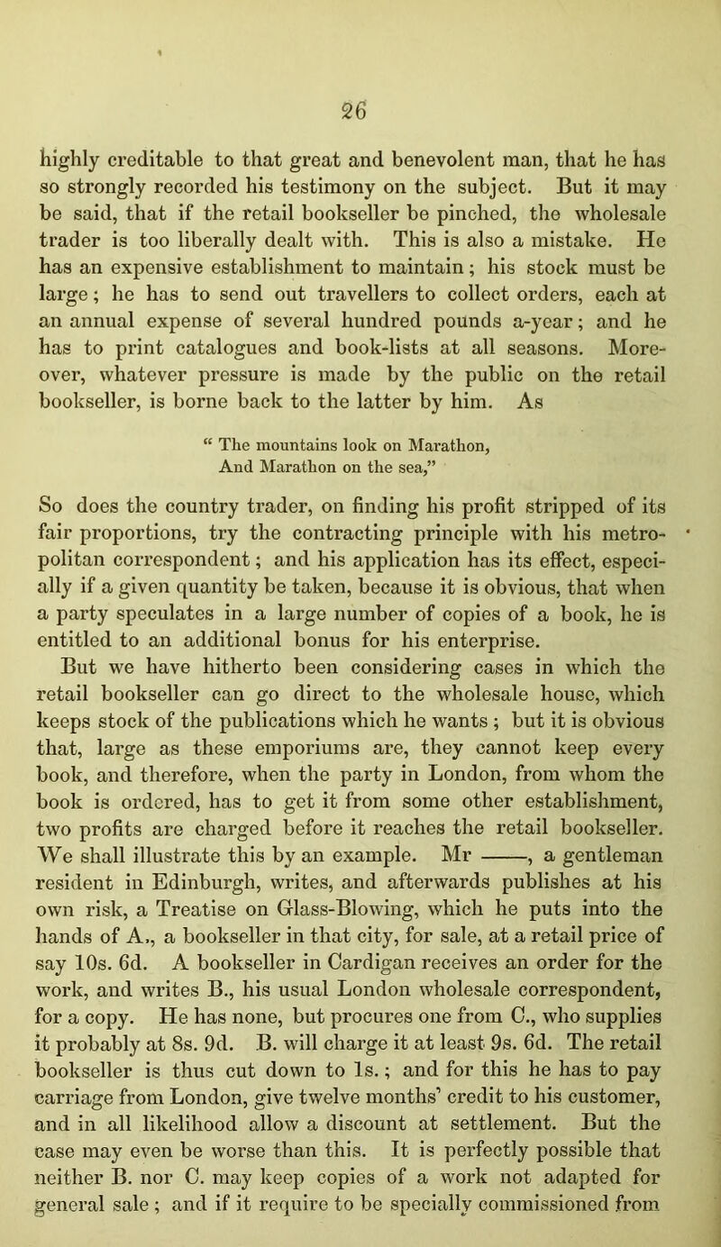 highly creditable to that great and benevolent man, that he has so strongly recorded his testimony on the subject. But it may be said, that if the retail bookseller be pinched, the wholesale trader is too liberally dealt with. This is also a mistake. He has an expensive establishment to maintain; his stock must be large; he has to send out travellers to collect orders, each at an annual expense of several hundred pounds a-year; and he has to print catalogues and book-lists at all seasons. More- over, whatever pressure is made by the public on the retail bookseller, is borne back to the latter by him. As “ The mountains look on Marathon, And Marathon on the sea,” So does the country trader, on finding his profit stripped of its fair proportions, try the contracting principle with his metro- politan correspondent; and his application has its effect, especi- ally if a given quantity be taken, because it is obvious, that when a party speculates in a large number of copies of a book, he is entitled to an additional bonus for his enterprise. But we have hitherto been considering cases in which the retail bookseller can go direct to the wholesale house, which keeps stock of the publications which he wants ; but it is obvious that, large as these emporiums are, they cannot keep every book, and therefore, when the party in London, from whom the book is ordered, has to get it from some other establishment, two profits are charged before it reaches the retail bookseller. We shall illustrate this by an example. Mr , a gentleman resident in Edinburgh, writes, and afterwards publishes at his own risk, a Treatise on Glass-Blowing, which he puts into the hands of A., a bookseller in that city, for sale, at a retail price of say 10s. 6d. A bookseller in Cardigan receives an order for the work, and writes B., his usual London wholesale correspondent, for a copy. He has none, but procures one from C., who supplies it probably at 8s. 9d. B. will charge it at least 9s. 6d. The retail bookseller is thus cut down to Is.; and for this he has to pay carriage from London, give twelve months1 credit to his customer, and in all likelihood allow a discount at settlement. But the case may even be worse than this. It is perfectly possible that neither B. nor C. may keep copies of a work not adapted for general sale ; and if it require to be specially commissioned from