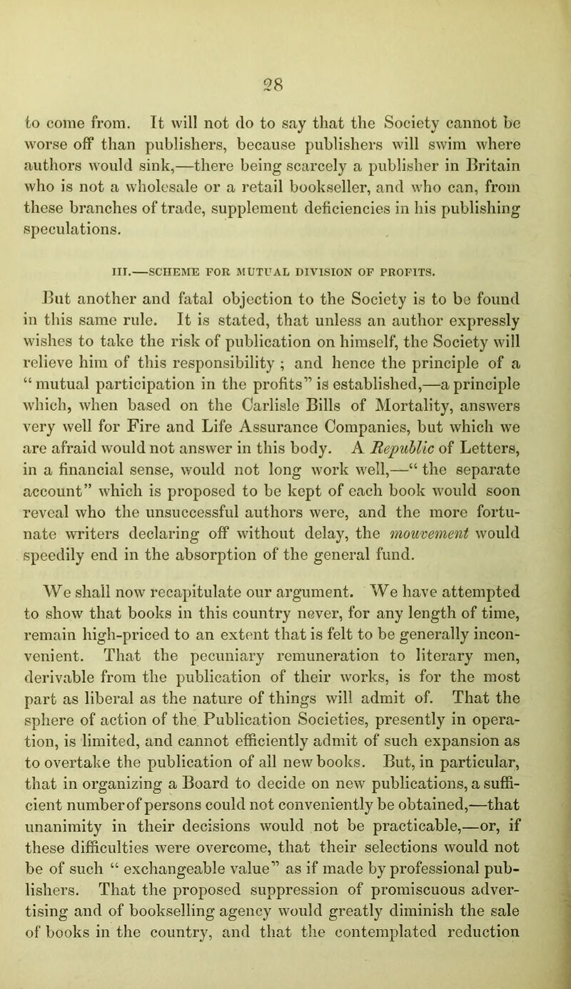 to come from. It will not do to say that the Society cannot be worse off than publishers, because publishers will swim where authors would sink,—there being scarcely a publisher in Britain who is not a wholesale or a retail bookseller, and who can, from these branches of trade, supplement deficiencies in his publishing speculations. III.—SCHEME FOR MUTUAL DIVISION OF PROFITS. But another and fatal objection to the Society is to be found in this same rule. It is stated, that unless an author expressly wishes to take the risk of publication on himself, the Society will relieve him of this responsibility ; and hence the principle of a “mutual participation in the profits” is established,—a principle which, when based on the Carlisle Bills of Mortality, answers very well for Fire and Life Assurance Companies, but which we are afraid would not answer in this body. A Republic of Letters, in a financial sense, would not long work well,—“ the separate account” which is proposed to be kept of each book would soon reveal who the unsuccessful authors were, and the more fortu- nate writers declaring off without delay, the mouvement would speedily end in the absorption of the general fund. We shall now recapitulate our argument. We have attempted to show that books in this country never, for any length of time, remain high-priced to an extent that is felt to be generally incon- venient. That the pecuniary remuneration to literary men, derivable from the publication of their works, is for the most part as liberal as the nature of things will admit of. That the sphere of action of the Publication Societies, presently in opera- tion, is limited, and cannot efficiently admit of such expansion as to overtake the publication of all new books. But, in particular, that in organizing a Board to decide on new publications, a suffi- cient numberof persons could not conveniently be obtained,—that unanimity in their decisions would not be practicable,—or, if these difficulties were overcome, that their selections would not be of such “ exchangeable value” as if made by professional pub- lishers. That the proposed suppression of promiscuous adver- tising and of bookselling agency would greatly diminish the sale of books in the country, and that the contemplated reduction