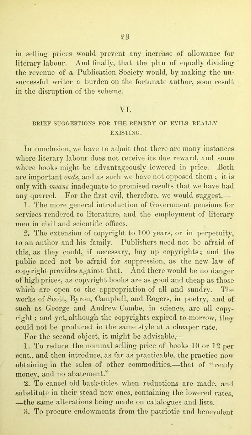 in selling prices would prevent any increase of allowance for literary labour. And finally, that the plan of equally dividing the revenue of a Publication Society would, by making the un- successful writer a burden on the fortunate author, soon result in the disruption of the scheme. VI. BRIEF SUGGESTIONS FOR THE REMEDY OF EVILS REALLY EXISTING. In conclusion, we have to admit that there are many instances where literary labour does not receive its due reward, and some where books might be advantageously lowered in price. Both are important ends, and as such we have not opposed them ; it is only with means inadequate to promised results that we have had any quarrel. For the first evil, therefore, we would suggest,— 1. The more general introduction of Government pensions for services rendered to literature, and the employment of literary men in civil and scientific offices. 2. The extension of copyright to 100 years, or in perpetuity, to an author and his family. Publishers need not be afraid of this, as they could, if necessary, buy up copyrights; and the public need not be afi’aid for suppression, as the new law of copyright provides against that. And there would be no danger of high prices, as copyright books are as good and cheap as those which are open to the appropriation of all and sundry. The works of Scott, Byron, Campbell, and Rogers, in poetry, and of such as George and Andrew Combe, in science, are all copy- right ; and yet, although the copyrights expired to-morrow, they could not be produced in the same style at a cheaper rate. For the second object, it might be advisable,— 1. To reduce the nominal selling price of books 10 or 12 per cent., and then introduce, as far as practicable, the practice now obtaining in the sales of other commodities,—that of “ ready money, and no abatement.” 2. To cancel old back-titles when reductions are made, and substitute in their stead new ones, containing the lowered rates, —the same alterations being made on catalogues and lists. 3. To procure endowments from the patriotic and benevolent