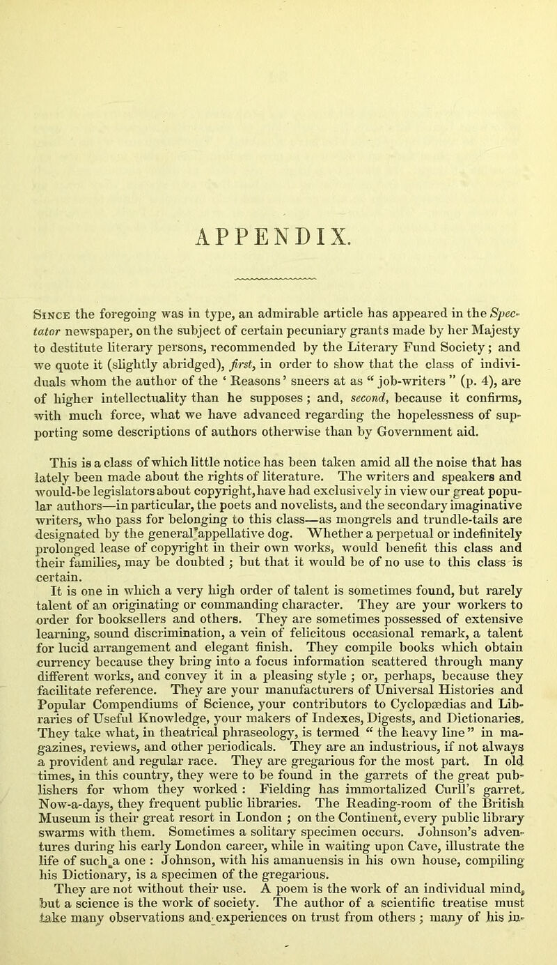 APPENDIX. Since the foregoing was in type, an admirable article has appeared in the Spec- tator newspaper, on the subject of certain pecuniary grants made by her Majesty to destitute literary persons, recommended by the Literary Fund Society; and we quote it (slightly abridged), first, in order to show that the class of indivi- duals whom the author of the * Reasons ’ sneers at as “ job-writers ” (p. 4), are of higher intellectuality than he supposes ; and, second, because it confirms, with much force, what we have advanced regarding the hopelessness of sup- porting some descriptions of authors otherwise than by Government aid. This is a class of which little notice has been taken amid all the noise that has lately been made about the rights of literature. The writers and speakers and would-be legislators about copyright, have had exclusively in view our great popu- lar authors—in particular, the poets and novelists, and the secondary imaginative writers, who pass for belonging to this class—as mongrels and trundle-tails are designated by the general’appellative dog. Whether a perpetual or indefinitely prolonged lease of copyright in their own works, would benefit this class and their families, may be doubted ; but that it would be of no use to this class is certain. It is one in which a very high order of talent is sometimes found, but rarely talent of an originating or commanding character. They are your workers to order for booksellers and others. They are sometimes possessed of extensive learning, sound discrimination, a vein of felicitous occasional remark, a talent for lucid arrangement and elegant finish. They compile books which obtain currency because they bring into a focus information scattered through many different works, and convey it in a pleasing style ; or, perhaps, because they facilitate reference. They are your manufacturers of Universal Histories and Popular Compendiums of Science, your contributors to Cyclopaedias and Lib- raries of Useful Knowledge, your makers of Indexes, Digests, and Dictionaries. They take what, in theatrical phraseology, is termed “ the heavy line ” in ma- gazines, reviews, and other periodicals. They are an industrious, if not always a provident and regular race. They are gregarious for the most part. In old times, in this country, they were to be found in the garrets of the great pub- lishers for whom they worked : Fielding has immortalized Curll’s garret. Now-a-days, they frequent public libraries. The Reading-room of the British Museum is their great resort in London ; on the Continent, every public library swarms with them. Sometimes a solitary specimen occurs. Johnson’s adven- tures during his early London career, while in waiting upon Cave, illustrate the life of suchyi one : Johnson, with his amanuensis in his own house, compiling his Dictionary, is a specimen of the gregarious. They are not without their use. A poem is the work of an individual mind, but a science is the work of society. The author of a scientific treatise must take many observations and experiences on trust from others ; many of his in-