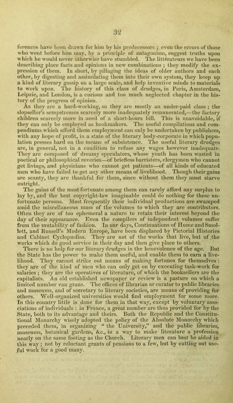 3 2 ferences have been drawn for him by his predecessors ; even the errors of those who went before him may, by a principle of antagonism, suggest truths upon which he would never otherwise have stumbled. The litterateurs we have been describing place facts and opinions in new combinations ; they modify the ex- pression of them. In short, by pillaging the ideas of older authors and each other, by digesting and assimilating them into their own system, they keep up a kind of literary gossip on a large scale, and help inventive minds to materials to work upon. The history of this class of drudges, in Paris, Amsterdam, Leipzic, and London, is a curious and too much neglected chapter in the his- tory of the progress of opinion. As they are a hard-working, so they are mostly an under-paid class ; the slopseller’s sempstresses scarcely more inadequately remunerated,—the factory children scarcely more in need of a short-hours bill. This is unavoidable, if they can only be employed as bookmakers. The useful compilations and com- pendiums which afford them employment can only be undertaken by publishers, with any hope of profit, in a state of the literary body-corporate in which popu- lation presses hard on the means of subsistence. The useful literary drudges are, in general, not in a condition to refuse any wages however inadequate. They are composed of dreamy speculator’s, whose youth has been wasted in poetical or philosophical reveries—of briefless barristers, clergymen who cannot get livings, and physicians who cannot get patients—of all kinds of educated men who have failed to get any other means of livelihood. Though their gains are scanty, they are thankful for them, since without them they must starve outright. The gains of the most fortunate among them can rarely afford any surplus to lay by, and the best copyright-law imaginable could do nothing for these un- fortunate persons. Most frequently their individual productions are swamped amid the miscellaneous mass of the volumes to which they are contributors. Often they are of too ephemeral a nature to retain their interest beyond the day of their appearance. Even the compilers of independent volumes suffer from the mutability of fashion. In our days, Continuations of Hume and Smol- lett, and Russell’s Modern Europe, have been displaced by Pictorial Histories and Cabinet Cyclopaedias. They are not of the works that live, but of the works which do good service in their day and then give place to others. There is no help for our literary drudges in the benevolence of the age. But the State has the power to make them useful, and enable them to earn a live- lihood. They cannot sti’ike out means of making fortunes for themselves : they are of the kind of men who can only get on by executing task-work for salaries ; they are the operatives of literature, of which the booksellers are the capitalists. An old established newspaper or review is a pasture on which a limited number can graze. The offices of librarian or curator to public libraries and museums, and of secretary to literary societies, are means of providing for others. Well-organized universities would find employment for some more. In this country little is done for them in that way, except by voluntary asso- ciations of individuals : in France, a great number are thus provided for by the State, both to its advantage and theirs. Both the Republic and the Constitu- tional Monarchy wisely adopted the policy of the Absolute Monarchy which preceded them, in organizing “ the University,” and the public libraries, museums, botanical gardens, &c., in a way to make literature a profession nearly on the same footing as the Church. Literary men can best be aided in this way ; not by reluctant grants of pensions to a few, but by cutting out use- ful work for a good many.