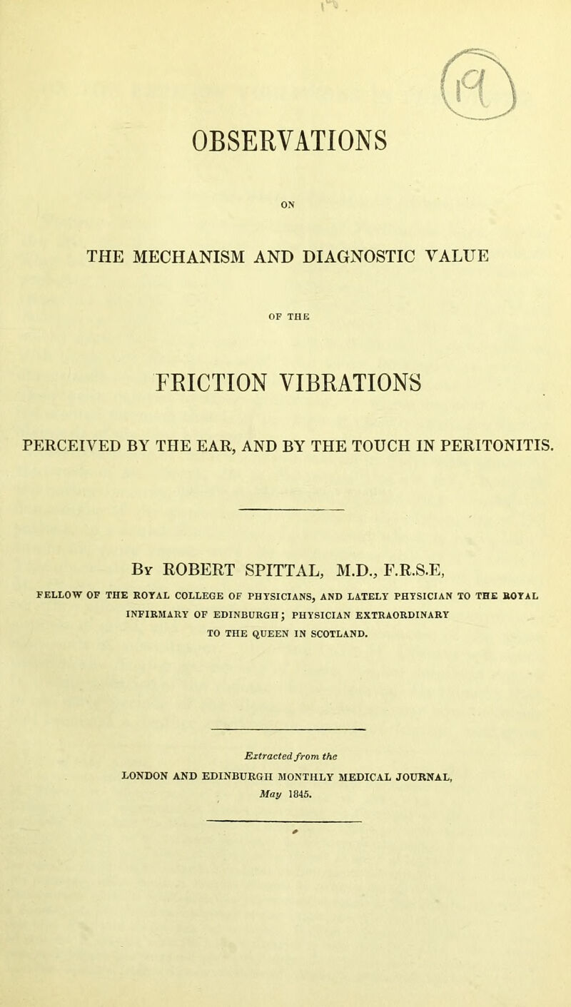 OBSERVATIONS ON THE MECHANISM AND DIAGNOSTIC VALUE OF THE FRICTION VIBRATIONS PERCEIVED BY THE EAR, AND BY THE TOUCH IN PERITONITIS. By ROBERT SPITTAL, M.D., F.R.S.E, FELLOW OF THE ROYAL COLLEGE OF PHYSICIANS, AND LATELY PHYSICIAN TO THE ROYAL INFIRMARY OF EDINBURGH; PHYSICIAN EXTRAORDINARY TO THE QUEEN IN SCOTLAND. Extracted from the LONDON AND EDINBURGH MONTHLY MEDICAL JOURNAL, May 1845.