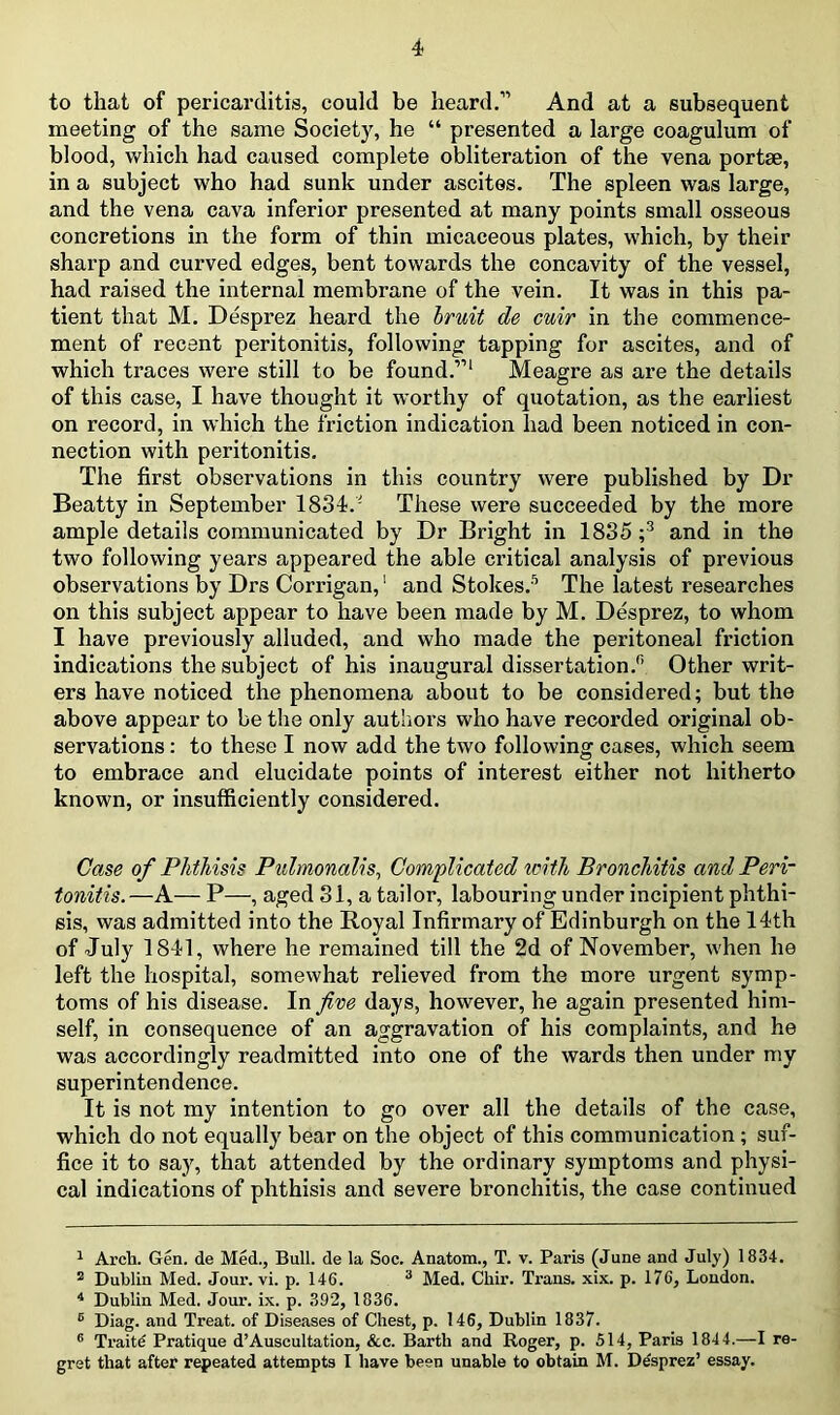 to that of pericarditis, could be heard.-” And at a subsequent meeting of the same Society, he “ presented a large coagulum of blood, which had caused complete obliteration of the vena portse, in a subject who had sunk under ascites. The spleen was large, and the vena cava inferior presented at many points small osseous concretions in the form of thin micaceous plates, which, by their sharp and curved edges, bent towards the concavity of the vessel, had raised the internal membrane of the vein. It was in this pa- tient that M. Desprez heard the bruit de cuir in the commence- ment of recent peritonitis, following tapping for ascites, and of which traces were still to be found.”1 Meagre as are the details of this case, I have thought it worthy of quotation, as the earliest on record, in which the friction indication had been noticed in con- nection with pei'itonitis. The first observations in this country were published by Dr Beatty in September 1834.1 These were succeeded by the more ample details communicated by Dr Bright in 1835 ;* 3 4 and in the two following years appeared the able critical analysis of previous observations by Drs Corrigan,1 and Stokes.5 6 The latest researches on this subject appear to have been made by M. Desprez, to whom I have previously alluded, and who made the peritoneal friction indications the subject of his inaugural dissertation.0 Other writ- ers have noticed the phenomena about to be considered; but the above appear to be the only authors who have recorded original ob- servations : to these I now add the two following cases, which seem to embrace and elucidate points of interest either not hitherto known, or insufficiently considered. Case of Phthisis Pulmonalis, Complicated with Bronchitis and Peri- tonitis.—A— P—, aged 31, a tailor, labouring under incipient phthi- sis, was admitted into the Royal Infirmary of Edinburgh on the 14th of July 1841, where he remained till the 2d of November, when he left the hospital, somewhat relieved from the more urgent symp- toms of his disease. In five days, however, he again presented him- self, in consequence of an aggravation of his complaints, and he was accordingly readmitted into one of the wards then under my superintendence. It is not my intention to go over all the details of the case, which do not equally bear on the object of this communication; suf- fice it to say, that attended by the ordinary symptoms and physi- cal indications of phthisis and severe bronchitis, the case continued 1 Arch. Gen. de Med., Bull, de la Soc. Anatom., T. v. Paris (June and July) 1834. 2 Dublin Med. Jour. vi. p. 146. 3 Med. Chir. Trans, xix. p. 176, London. 4 Dublin Med. Jour. ix. p. 392, 1836. E Diag. and Treat, of Diseases of Chest, p. 146, Dublin 1837. 6 Traite Pratique d’Auscultation, Ac. Barth and Roger, p. 514, Paris 1844.—I re- gret that after repeated attempts I have been unable to obtain M. De'sprez’ essay.