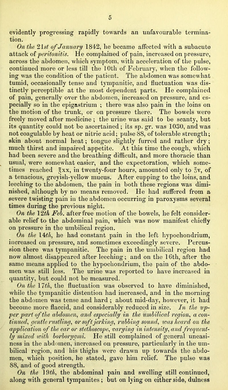 evidently progressing rapidly towards an unfavourable termina- tion. On the 21st of January 1842, he became affected with a subacute attack of peritonitis. He complained of pain, increased on pressure, across the abdomen, which symptom, with acceleration of the pulse, continued more or less till the 10th of February, when the follow- ing was the condition of the patient. The abdomen was somewhat tumid, occasionally tense and tympanitic, and fluctuation was dis- tinctly perceptible at the most dependent parts. He complained of pain, generally over the abdomen, increased on pressure, and es- pecially so in the epigastrium ; there was also pain in the loins on the motion of the trunk, or on pressure there. The bowels were freely moved after medicine ; the urine was said to be scanty, but its quantity could not be ascertained ; its sp. gr. was 1030, and was not coagulable by heat or nitric acid; pulse 88, of tolerable strength; skin about normal heat; tongue slightly furred and rather dry; much thirst and impaired appetite. At this time the cough, which had been severe and the breathing difficult, and more thoracic than usual, were somewhat easier, and the expectoration, which some- times reached §xx, in twenty-four hours, amounted only to §v, of a tenacious, greyish-yellow mucus. After cupping to the loins, and leeching to the abdomen, the pain in both these regions was dimi- nished, although by no means removed. He had suffered from a severe twisting pain in the abdomen occurring in paroxysms several times during the previous night. On the 12th Feb. after free motion of the bowels, he felt consider- able relief to the abdominal pain, which was now manifest chiefly on pressure in the umbilical region. On the 14ith, he had constant pain in the left hypochondrium, increased on pressure, and sometimes exceedingly severe. Percus- sion there was tympanitic. The pain in the umbilical region had now almost disappeared after leeching; and on the 16th, after the same means applied to the hypochondrium, the pain of the abdo- men was still less. The urine was reported to have increased in quantity, but could not be measured. On the 17th, the fluctuation was observed to have diminished, while the tympanitic distention had increased, and in the morning the abdomen was tense and hard ; about mid-day, however, it had become more flaccid, and considerably reduced in size. In the up- per part of the abdomen, and especially in the umbilical region, a con- tinued, gentle rustling, or soft jerking, rubbing sound, was heard on the application of the ear or stethoscope, varying in intensity, and frequent- ly mixed with borborygmi. He still complained of general uneasi- ness in the abdomen, increased on pressure, particularly in the um- bilical region, and his thighs were drawn up towards the abdo- men, which position, he stated, gave him relief. The pulse was 88, and of good strength. On the 19th, the abdominal pain and swelling still continued, along with general tympanites; but on lying on either side, dulness