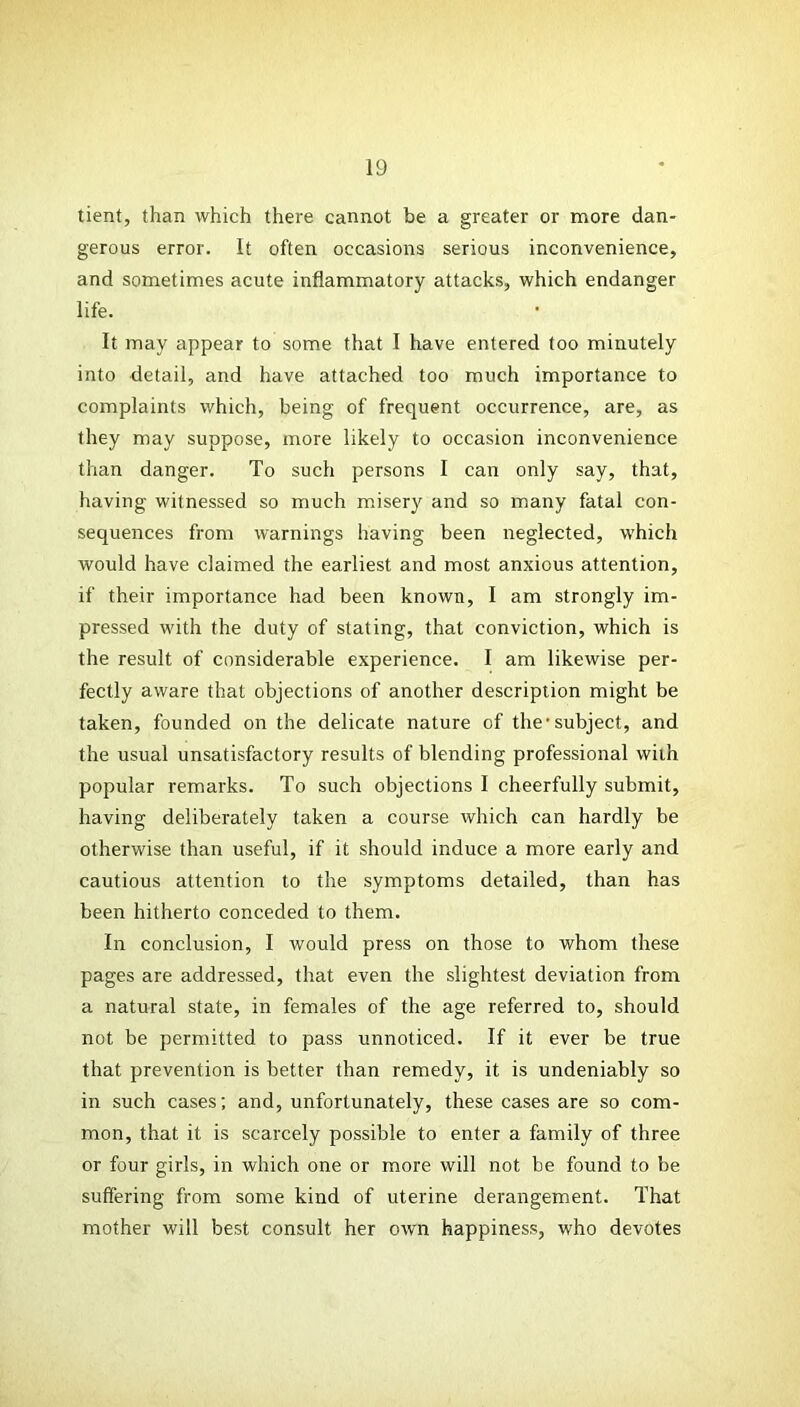 tient, than which there cannot be a greater or more dan- gerous error. It often occasions serious inconvenience, and sometimes acute inflammatory attacks, which endanger life. It may appear to some that I have entered too minutely into detail, and have attached too much importance to complaints which, being of frequent occurrence, are, as they may suppose, more likely to occasion inconvenience than danger. To such persons I can only say, that, having witnessed so much misery and so many fatal con- sequences from warnings having been neglected, which would have claimed the earliest and most anxious attention, if their importance had been known, I am strongly im- pressed with the duty of stating, that conviction, which is the result of considerable experience. I am likewise per- fectly aware that objections of another description might be taken, founded on the delicate nature of the'subject, and the usual unsatisfactory results of blending professional with popular remarks. To such objections I cheerfully submit, having deliberately taken a course which can hardly be otherwise than useful, if it should induce a more early and cautious attention to the symptoms detailed, than has been hitherto conceded to them. In conclusion, I would press on those to whom these pages are addressed, that even the slightest deviation from a natural state, in females of the age referred to, should not be permitted to pass unnoticed. If it ever be true that prevention is better than remedy, it is undeniably so in such cases; and, unfortunately, these cases are so com- mon, that it is scarcely possible to enter a family of three or four girls, in which one or more will not be found to be suffering from some kind of uterine derangement. That mother will best consult her own happiness, who devotes