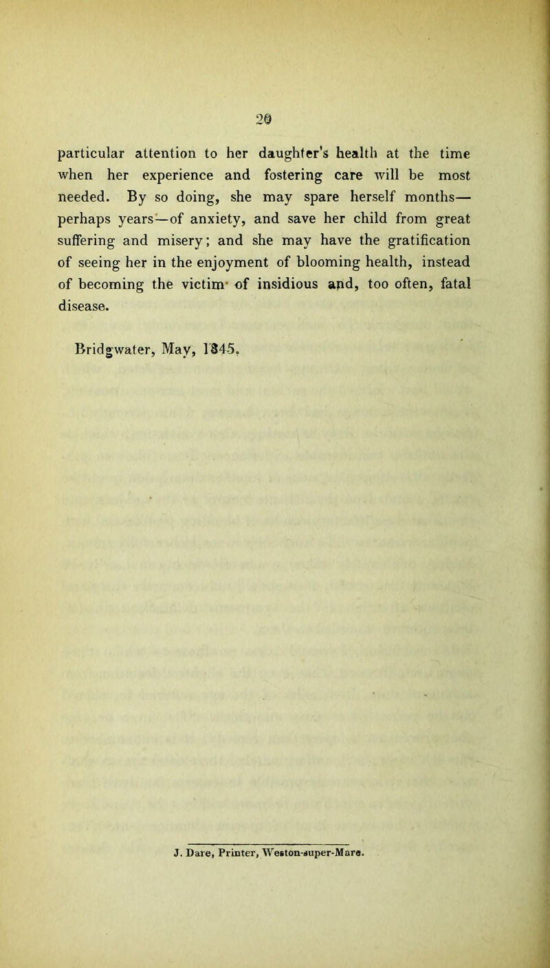 2© particular attention to her daughter's health at the time when her experience and fostering care will be most needed. By so doing, she may spare herself months— perhaps years—of anxiety, and save her child from great suffering and misery; and she may have the gratification of seeing her in the enjoyment of blooming health, instead of becoming the victim’ of insidious apd, too often, fatal disease. Bridgwater, May, 1845, J. Dare, Printer, Weston-super-Mare.