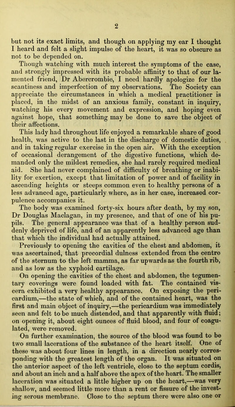 but not its exact limits, and though on applying my ear I thought I heard and felt a slight impulse of the heart, it was so obscure as not to be depended on. Though watching with much interest the symptoms of the case, and strongly impressed with its probable affinity to that of our la- mented friend, Dr Abercrombie, I need hardly apologize for the scantiness and imperfection of my observations. The Society can appreciate the circumstances in which a medical practitioner is placed, in the midst of an anxious family, constant in inquiry, watching his every movement and expression, and hoping even against hope, that something may be done to save the object of their affections. This lady had throughout life enjoyed a remarkable share of good health, was active to the last in the discharge of domestic duties, and in taking regular exercise in the open air. With the exception of occasional derangement of the digestive functions, which de- manded only the mildest remedies, she had rarely required medical aid. She had never complained of difficulty of breathing or inabi- lity for exertion, except that limitation of power and of facility in ascending heights or steeps common even to healthy persons of a less advanced age, particularly where, as in her case, increased cor- pulence accompanies it. The body was examined forty-six hours after death, by my son, Dr Douglas Maclagan, in my presence, and that of one of his pu- pils. The general appearance was that of a healthy person sud- denly deprived of life, and of an apparently less advanced age than that which the individual had actually attained. Previously to opening the cavities of the chest and abdomen, it was ascertained, that precordial dulness extended from the centre of the sternum to the left mamma, as far upwards as the fourth rib, and as low as the xyphoid cartilage. On opening the cavities of the chest and abdomen, the tegumen- tary coverings were found loaded with fat. The contained vis- cera exhibited a very healthy appearance. On exposing the peri- cardium,—the state of which, and of the contained heart, was the first and main object of inquiry,—the pericardium was immediately seen and felt to be much distended, and that apparently with fluid; on opening it, about eight ounces of fluid blood, and four of coagu- lated, were removed. On further examination, the source of the blood was found to be two small lacerations of the substance of the heart itself. One of these was about four lines in length, in a direction nearly corres- ponding with the greatest length of the organ. It was situated on the anterior aspect of the left ventricle, close to the septum cordis, and about an inch and a half above the apex of the heart. The smaller laceration was situated a little higher up on the heart,—was very shallow, and seemed little more than a rent or fissure of the invest- ing serous membrane. Close to the septum there were also one or