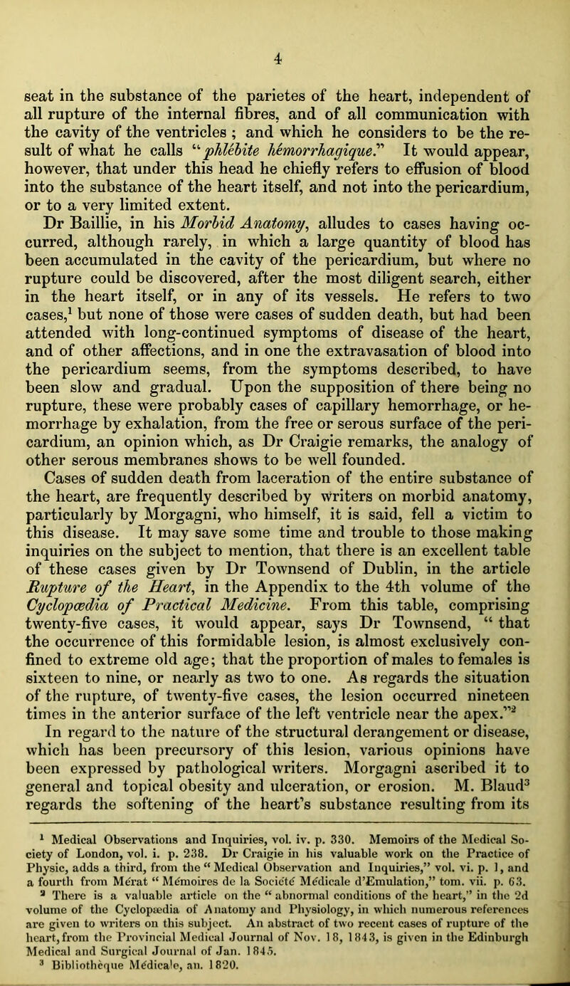 seat in the substance of the parietes of the heart, independent of all rupture of the internal fibres, and of all communication with the cavity of the ventricles ; and which he considers to be the re- sult of what he calls phUhite hemorrhagique^ It would appear, however, that under this head he chiefly refers to effusion of blood into the substance of the heart itself, and not into the pericardium, or to a very limited extent. Dr Baillie, in his Morhid Anatomy, alludes to cases having oc- curred, although rarely, in which a large quantity of blood has been accumulated in the cavity of the pericardium, but where no rupture could be discovered, after the most diligent search, either in the heart itself, or in any of its vessels. He refers to two cases,^ but none of those were cases of sudden death, but had been attended with long-continued symptoms of disease of the heart, and of other affections, and in one the extravasation of blood into the pericardium seems, from the symptoms described, to have been slow and gradual. Upon the supposition of there being no rupture, these were probably cases of capillary hemorrhage, or he- morrhage by exhalation, from the free or serous surface of the peri- cardium, an opinion which, as Dr Craigie remarks, the analogy of other serous membranes shows to be well founded. Cases of sudden death from laceration of the entire substance of the heart, are frequently described by writers on morbid anatomy, particularly by Morgagni, who himself, it is said, fell a victim to this disease. It may save some time and trouble to those making inquiries on the subject to mention, that there is an excellent table of these cases given by Dr Townsend of Dublin, in the article Rupture of the Heart, in the Appendix to the 4th volume of the Cyclopaedia of Practical Medicine. From this table, comprising twenty-five cases, it would appear, says Dr Townsend, “ that the occurrence of this formidable lesion, is almost exclusively con- fined to extreme old age; that the proportion of males to females is sixteen to nine, or nearly as two to one. As regards the situation of the rupture, of twenty-five cases, the lesion occurred nineteen times in the anterior surface of the left ventricle near the apex.”^ In regard to the nature of the structural derangement or disease, which has been precursory of this lesion, various opinions have been expressed by pathological writers. Morgagni ascribed it to general and topical obesity and ulceration, or erosion. M. Blaud^ regards the softening of the heart’s substance resulting from its * Medical Observations and Inquiries, vol. iv. p. 330. Memoirs of the Medical So- ciety of London, vol. i. p. 238. Dr Craigie in his valuable work on the Practice of Physic, adds a third, from the “ Medical Observation and Inquiries,” vol. vi. p. 1, and a fourth from M(?rat “ Mdmoires de la Socie'tcJ MiJdicale d’Emulation,” tom. vii. p. 63. * There is a valuable article on the “ abnormal conditions of the heart,” in the 2d volume of the Cyclopa>dia of Anatomy and Physiology, in which numerous references are given to writers on this subject. An abstract of two recent cases of rupture of the heart,from the Provincial Medical Journal of Nov. 18, 184.3, is given in the Edinburgh Medical and Surgical Journal of Jan. 184.3. ® Bibliothcque M^dicale, an. 1820.