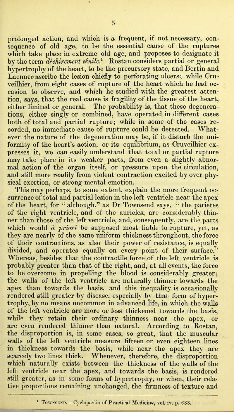prolonged action, and which is a frequent, if not necessary, con- sequence of old age, to be the essential cause of the ruptures which take place in extreme old age, and proposes to designate it by the term dechirement senile} Rostan considers partial or general hypertrophy of the heart, to be the precursory state, and Bertin and Laennec ascribe the lesion chiefly to perforating ulcers; while Cru- veilhier, from eight cases of rupture of the heart which he had oc- casion to observe, and which he studied with the greatest atten- tion, says, that the real cause is fragility of the tissue of the heart, either limited or general. The probability is, that these degenera- tions, either singly or combined, have operated in different cases both of total and partial rupture; while in some of the cases re- corded, no immediate cause of rupture could be detected. What- ever the nature of the degeneration may be, if it disturb the uni- formity of the heart’s action, or its equilibrium, as Cruveilhier ex- presses it, we can easily understand that total or partial rupture may take place in its weaker parts, from even a slightly abnor- mal action of the organ itself, or pressure upon the circulation, and still more readily from violent contraction excited by over phy- sical exertion, or strong mental emotion. This may perhaps, to some extent, explain the more frequent oc- currence of total and partial lesion in the left ventricle near the apex of the heart, for “ although,” as Dr Townsend says, “ the parietes of the right ventricle, and of the auricles, are considerably thin- ner than those of the left ventricle, and, consequently, are the parts which would a priori be supposed most liable to rupture, yet, as they are nearly of the same uniform thickness throughout, the force of their contractions, as also their power of resistance, is equally divided, and operates equally on every point of their surface.” AVhereas, besides that the contractile force of the left ventricle is probably greater than that of the right, and, at all events, the force to be overcome in propelling the blood is considerably greater; the walls of the left ventricle are naturally thinner towards the apex than towards the basis, and this inequality is occasionally rendered still greater by disease, especially by that form of hyper- trophy, by no means uncommon in advanced life, in which the walls of the left ventricle are more or less thickened towards the basis, while they retain their ordinary thinness near the apex, or are even i*endered thinner than natural. According to Rostan, the disproportion is, in some cases, so great, that the muscular walls of the left ventricle measure fifteen or even eighteen lines in thickness towards the basis, while near the apex they are scarcely two lines thick. Whenever, therefore, the disproportion which naturally exists between the thickness of the walls of the left ventricle near the apex, and towards the basis, is rendered still greater, as in some forms of hypertrophy, or when, their rela- tive proportions remaining unchanged, the firmness of texture and ' Townsend.— Cvclojiserlia of Practical Medicine, vol. iv. p. 633.