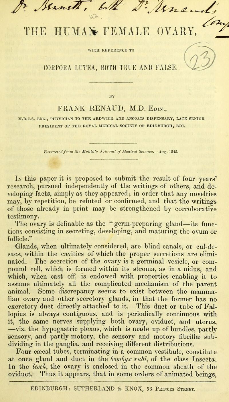 THE HUMA»- FEMALE OVARY, WITH REFERENCE TO CORPORA LTJTEA, BOTH TRUE AND FALSE. BY FRANK RENAUD, M.D. Edin., M.R.C.S, ENG., PHA'SICIAN TO THE ARDWICK AND ANCOATS DISPENSARY, LATE SENIOR PRESIDENT OF THE ROYAL MEDICAL SOCIETY OF EDINBURGH, ETC. Extracted from the Monthly Journal of Medical Science,—Aug. 1845. In this paper it is proposed to submit the result of four years’ research, pursued independently of the writings of others, and de- veloping facts, simply as they appeared; in order that any novelties may, by repetition, be refuted or confirmed, and that the writings of those already in print may be strengthened by corroborative testimony. The ovary is definable as the “ germ-preparing gland—its func- tions consisting in secreting, developing, and maturing the ovum or follicle,” Glands, when ultimately considered, are blind canals, or cul-de- sacs, within the cavities of which the proper secretions are elimi- nated. The secretion of the ovary is a germinal vesicle, or com- pound cell, which is formed within its stroma, as in a nidus, and which, when cast off, is endowed with properties enabling it to assume ultimately all the complicated mechanism of the parent animal. Some discrepancy seems to exist between the mamma- lian ovary and other secretory glands, in that the former has no excretory duct directly attached to it. This duct or tube of Fal- lopius is always contiguous, and is periodically continuous with it, the same nerves supplying both ovary, oviduct, and uterus, —viz. the hypogastric plexus, which is made up of bundles, partly sensory, and partly motory, the sensory and motory fibrillse sub- dividing in the ganglia, and receiving different distributions. Four csecal tubes, terminating in a common vestibule, constitute at once gland and duct in the homhyx ruhi, of the class Insecta. In the leecli^ the ovary is enclosed in the common sheath of the oviduct. Thus it appears, that in some orders of animated beings, EDINBURGH: SUTHERLAND & KNOX, 58 Princes Street.