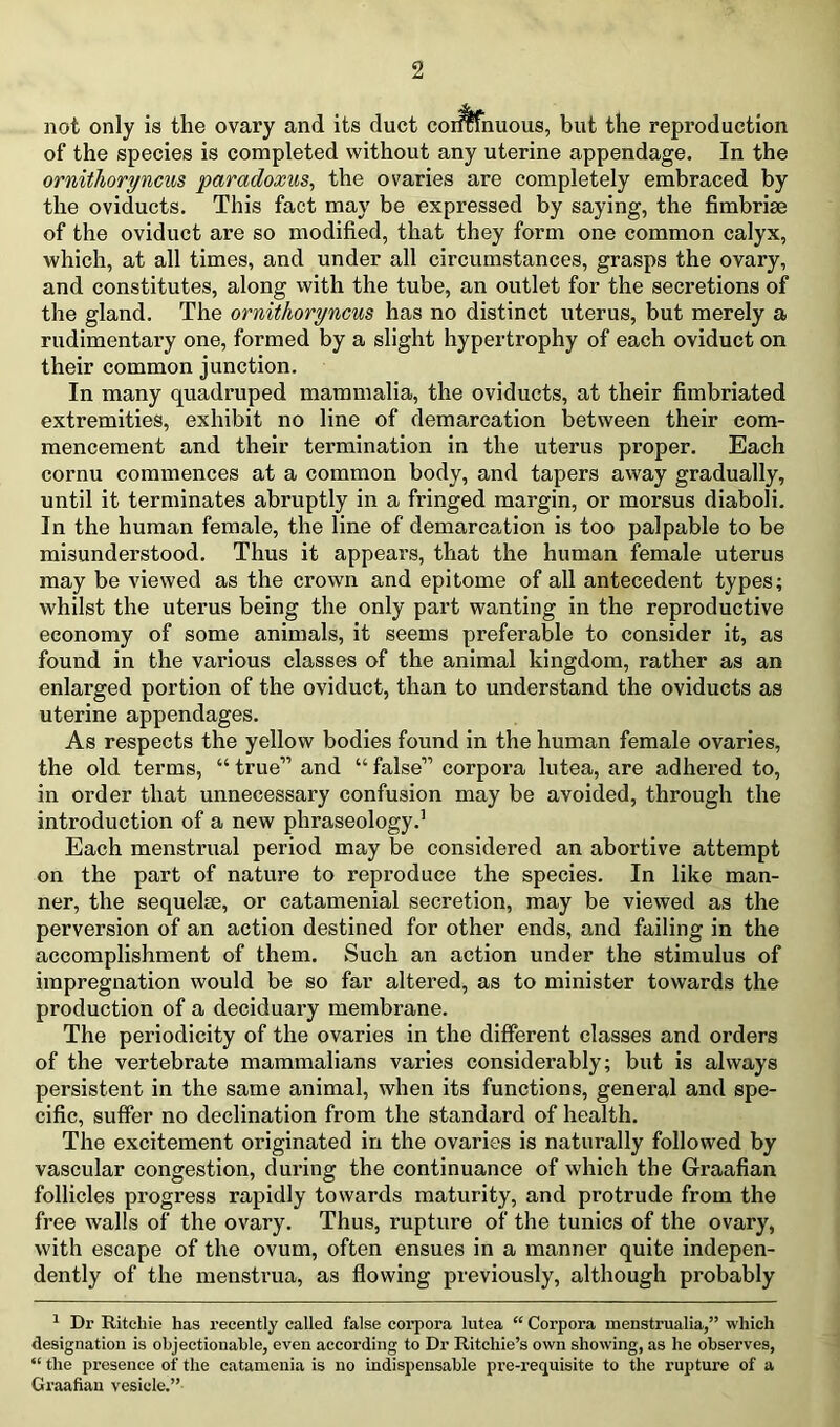not only is the ovary and its duct corlffnuous, but the reproduction of the species is completed without any uterine appendage. In the ornithoryncus paradoxus^ the ovaries are completely embraced by the oviducts. This fact may be expressed by saying, the fimbriae of the oviduct are so modified, that they form one common calyx, which, at all times, and under all circumstances, grasps the ovary, and constitutes, along with the tube, an outlet for the secretions of the gland. The ornithoryncus has no distinct uterus, but merely a rudimentary one, formed by a slight hypertrophy of each oviduct on their common junction. In many quadruped mammalia, the oviducts, at their fimbriated extremities, exhibit no line of demarcation between their com- mencement and their termination in the uterus proper. Each cornu commences at a common body, and tapers away gradually, until it terminates abruptly in a fringed margin, or morsus diaboli. In the human female, the line of demarcation is too palpable to be misundei’stood. Thus it appears, that the human female uterus may be viewed as the crown and epitome of all antecedent types; whilst the uterus being the only part wanting in the reproductive economy of some animals, it seems preferable to consider it, as found in the various classes of the animal kingdom, rather as an enlarged portion of the oviduct, than to understand the oviducts as uterine appendages. As respects the yellow bodies found in the human female ovaries, the old terms, “ true” and “ false” corpora lutea, are adhered to, in order that unnecessary confusion may be avoided, through the introduction of a new phraseology.’ Each menstrual period may be considered an abortive attempt on the part of nature to reproduce the species. In like man- ner, the sequelae, or catamenial secretion, may be viewed as the perversion of an action destined for other ends, and failing in the accomplishment of them. Such an action under the stimulus of impregnation would be so far altered, as to minister towards the production of a deciduary membrane. The periodicity of the ovaries in the different classes and orders of the vertebrate mammalians varies considerably; but is always persistent in the same animal, when its functions, general and spe- cific, suffer no declination from the standard of health. The excitement originated in the ovaries is naturally followed by vascular congestion, during the continuance of which the Graafian follicles progress rapidly towards maturity, and protrude from the free walls of the ovary. Thus, rupture of the tunics of the ovary, with escape of the ovum, often ensues in a manner quite indepen- dently of the menstrua, as flowing previously, although probably ^ Dr Ritchie has recently called false corpora lutea “ Corpora menstrualia,” which designation is objectionable, even according to Dr Ritchie’s own showing, as he observes, “ the presence of the catamenia is no indispensable pre-requisite to the rupture of a Graafian vesicle.”