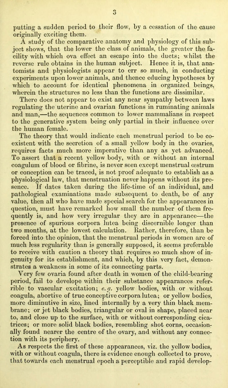 putting a sudden period to their flow, by a cessation of the cause originally exciting them. A study of the comparative anatomy and physiology of this sub- ject shows, that the lower the class of animals, the greater the fa- cility with which ova effect an escape into the ducts; whilst the reverse rule obtains in the human subject. Hence it is, that ana- tomists and physiologists appear to err so much, in conducting experiments upon lower animals, and thence educing hypotheses by which to account for identical phenomena in organized beings, wherein the structures no less than the functions are dissimilar. There does not appear to exist any near sympathy between laws regulating the uterine and ovarian functions in ruminating animals and man,—the sequences common to lower mammalians in respect to the generative system being only partial in their influence over the human female. The theory that would indicate each menstrual period to be co- existent with the secretion of a small yellow body in the ovaries, requires facts much more imperative than any as yet advanced. To assert that a recent yellow body, with or without an internal coagulum of blood or fibrine, is never seen except menstrual oestrum or conception can be traced, is not proof adequate to establish as a physiological law, that menstruation never happens without its pre- sence. If dates taken during the life-time of an individual, and pathological examinations made subsequent to death, be of any value, then all who have made special search for the appearances in question, must have remarked how small the number of them fre- quently is, and how very irregular they are in appearance—the presence of spurious corpora lutea being discernible longer than two months, at the lowest calculation. Rather, therefore, than be forced into the opinion, that the menstrual periods in women are of much less regularity than is generally supposed, it seems preferable to receive with caution a theory that requires so much show of in- genuity for its establishment, and which, by this very fact, demon- strates a weakness in some of its connecting parts. Very few ovaria found after death in women of the child-bearing period, fail to develope within their substance appearances refer- rible to vascular excitation; e.g. yellow bodies, with or without coagula, abortive of true conceptive corpora lutea; or yellow bodies, more diminutive in size, lined internally by a very thin black mem- brane; or jet black bodies, triangular or oval in shape, placed near to, and close up to the surface, with or without corresponding cica- trices; or more solid black bodies, resembling shot corns, occasion- ally found nearer the centre of the ovary, and without any connec- tion with its periphery. As respects the first of these appearances, viz. the yellow bodies, with or without coagula, there is evidence enough collected to prove, that towards each menstrual epoch a perceptible and rapid develop-
