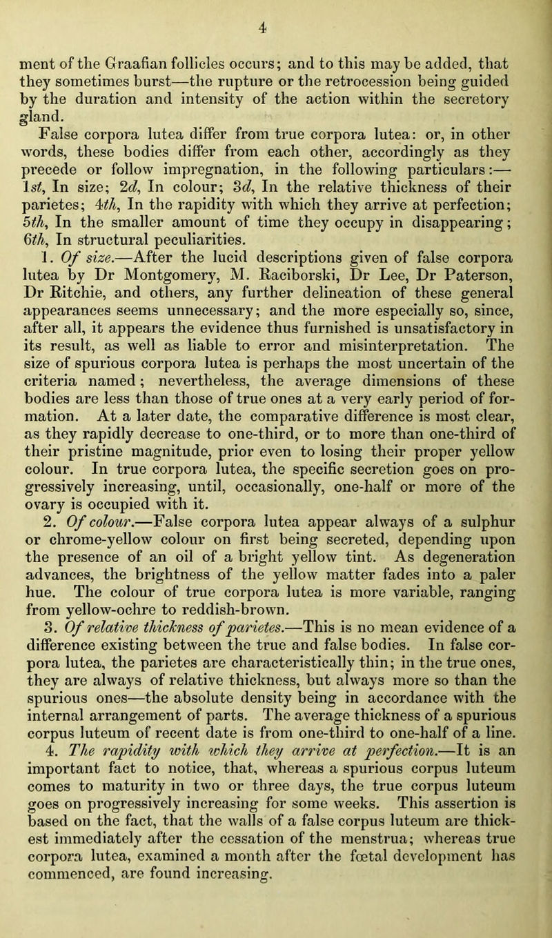 nient of the Graafian follicles occurs; and to this may be added, that they sometimes burst—the rupture or the retrocession being guided by the duration and intensity of the action within the secretory gland. False corpora lutea differ from true corpora lutea; or, in other words, these bodies differ from each other, accordingly as they precede or follow impregnation, in the following particulars;— 1st, In size; In colour; 8(i, In the relative thickness of their parietes; Mh, In the rapidity with which they arrive at perfection; 5tJi, In the smaller amount of time they occupy in disappearing; Qth, In structural peculiarities. 1. Of size.—After the lucid descriptions given of false corpora lutea by Dr Montgomery, M. Eaciborski, Dr Lee, Dr Paterson, Dr Eitchie, and others, any further delineation of these general appearances seems unnecessary; and the more especially so, since, after all, it appears the evidence thus furnished is unsatisfactory in its result, as well as liable to error and misinterpretation. The size of spurious corpora lutea is perhaps the most uncertain of the criteria named; nevertheless, the average dimensions of these bodies are less than those of true ones at a very early period of for- mation. At a later date, the comparative difference is most clear, as they rapidly decrease to one-third, or to more than one-third of their pristine magnitude, prior even to losing their proper yellow colour. In true corpora lutea, the specific secretion goes on pro- gressively increasing, until, occasionally, one-half or more of the ovary is occupied with it. 2. Of colour.—False corpora lutea appear always of a sulphur or chrome-yellow colour on first being secreted, depending upon the presence of an oil of a bright yellow tint. As degeneration advances, the brightness of the yellow matter fades into a paler hue. The colour of true corpora lutea is more variable, ranging from yellow-ochre to reddish-brown. 3. Of relative thicTcness of parietes.—This is no mean evidence of a difference existing between the true and false bodies. In false cor- pora lutea, the parietes are characteristically thin; in the true ones, they are always of relative thickness, but always more so than the spurious ones—the absolute density being in accordance with the internal arrangement of parts. The average thickness of a spurious corpus luteum of recent date is from one-third to one-half of a line. 4. The rapidity with which they arrive at perfection.—It is an important fact to notice, that, whereas a spurious corpus luteum comes to maturity in two or three days, the true corpus luteum goes on progressively increasing for some weeks. This assertion is based on the fact, that the walls of a false corpus luteum are thick- est immediately after the cessation of the menstrua; whereas true corpora lutea, examined a month after the foetal development has commenced, are found increasing.
