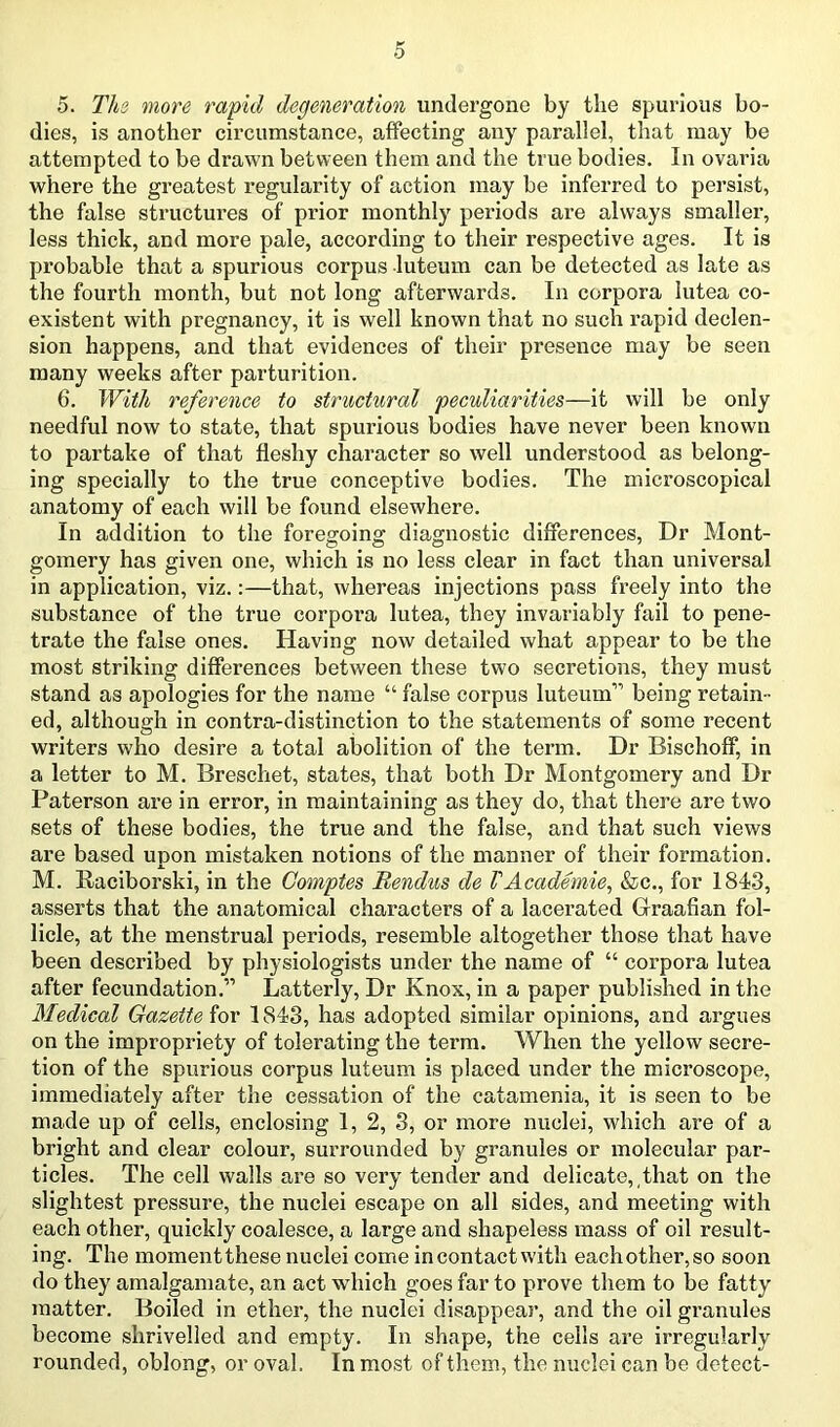 5. Ths more rapid degeneration undergone by the spurious bo- dies, is another circumstance, affecting any parallel, that may be attempted to be drawn between them and the true bodies. In ovaria where the greatest regularity of action may be inferred to persist, the false structures of prior monthly periods are always smallei’, less thick, and more pale, according to their respective ages. It is probable that a spurious corpus luteum can be detected as late as the fourth month, but not long afterwards. In corpora lutea co- existent with pregnancy, it is well known that no such rapid declen- sion happens, and that evidences of their presence may be seen many weeks after parturition. 6. With reference to structural peculiarities—it will be only needful now to state, that spurious bodies have never been known to partake of that fleshy character so well understood as belong- ing specially to the true conceptive bodies. The microscopical anatomy of each will be found elsewhere. In addition to the foregoing diagnostic differences. Dr Mont- gomery has given one, which is no less clear in fact than universal in application, viz.:—that, whereas injections pass freely into the substance of the true corpora lutea, they invariably fail to pene- trate the false ones. Having now detailed what appear to be the most striking differences between these two secretions, they must stand as apologies for the name “ false corpus luteum” being retain- ed, although in contra-distinction to the statements of some recent writers who desire a total abolition of the term. Dr Bischoff, in a letter to M. Breschet, states, that both Dr Montgomery and Dr Paterson ax’e in error, in maintaining as they do, that there are two sets of these bodies, the true and the false, and that such views are based upon mistaken notions of the manner of their formation. M. Raciborski, in the Comptes Bendus de VAcademic, &c., for 1843, asserts that the anatomical characters of a lacerated Graafian fol- licle, at the menstrual periods, resemble altogether those that have been described by physiologists under the name of “ corpora lutea after fecundation.” Latterly, Dr Knox, in a paper published in the Medical Gazette for 1843, has adopted similar opinions, and argues on the impropriety of tolerating the term. When the yellow secre- tion of the spurious corpus luteum is placed under the microscope, immediately after the cessation of the catamenia, it is seen to be made up of cells, enclosing 1, 2, 3, or more nuclei, which are of a bright and clear colour, surrounded by granules or molecular par- ticles. The cell walls are so very tender and delicate,,that on the slightest pressure, the nuclei escape on all sides, and meeting with each other, quickly coalesce, a large and shapeless mass of oil result- ing. The moment these nuclei come in contact with each other, so soon do they amalgamate, an act which goes far to prove them to be fatty matter. Boiled in ethei*, the nuclei disappeai*, and the oil granules become shrivelled and empty. In shape, the cells ai’e irregularly rounded, oblong, or oval. In most of them, the nuclei can be detect-