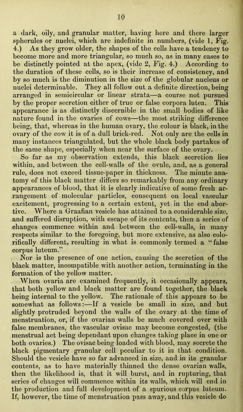 a dark, oily, and granular matter, having here and there larger spherules or nuclei, which are indefinite in numbers, (vide 1, Fig. 4.) As they grow older, the shapes of the cells have a tendency to become more and more triangular, so much so, as in many cases to be distinctly pointed at the apex, (vide 2, Fig. 4.) According to the duration of these cells, so is their increase of consistency, and by so much is the diminution in the size of the globular nucleus or nuclei determinable. They all follow out a definite direction, being arranged in semicircular or linear strata—a course not pursued by the proper secretion either of true or false corpora lutea. This appearance is as distinctly discernible in the small bodies of like nature found in the ovaries of cows—the most striking difference being, that, whereas in the human ovary, the colour is black, in the ovary of the cow it is of a dull brick-red. Not only are the cells in many instances triangulated, but the whole black body partakes of the same shape, especially when near the surface of the ovary. So far as my observation extends, this black secretion lies within, and between the cell-walls of the ovule, and, as a general rule, does not exceed tissue-paper in thickness. The minute ana- tomy of this black matter differs so remarkably from any ordinary appearances of blood, that it is clearly indicative of some fresh ar- rangement of molecular particles, consequent on local vascular excitement, progressing to a certain extent, yet in the end abor- tive. Where a Graafian vesicle has attained to a considerable size, and suffered disruption, with escape of its contents, then a series of changes commence within and between the cell-walls, in many respects similar to the foregoing, but more extensive, as also colo- rifically different, resulting in what is commonly termed a “ false corpus luteum.” Nor is the presence of one action, causing the secretion of the black matter, incompatible w’ith another action, terminating in the formation of the yellow matter. When ovaria are examined frequently, it occasionally appears, that both yellow and black matter are found together, the black being internal to the yellow. The rationale of this appears to be somewhat as follows:—If a vesicle be small in size, and but slightly pi'otruded beyond the walls of the ovary at the time of menstruation, or, if the ovarian walls be much covered over with false membranes, the vascular ovisac may become congested, (the menstrual act being dependant upon changes taking place in one or both ovaries.) The ovisac being loaded with blood, may secrete the black pigmentary granular cell peculiar to it in that condition. Should the vesicle have so far advanced in size, and in its granular contents, as to have materially thinned the dense ovarian walls, then the likelihood is, that it will burst, and in rupturing, that series of changes will commence within its walls, which will end in the pi’oduction and full development of a spurious corpus luteum. If, however, the time of menstruation pass away, and this vesicle do