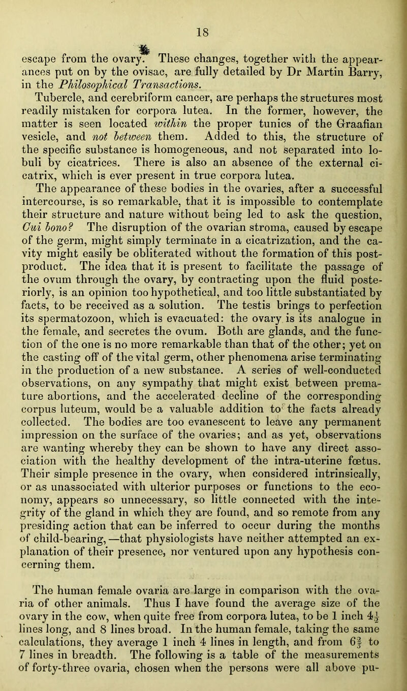 escape from the ovary. These changes, together with the appear- ances put on by the ovisac, are fully detailed by Dr Martin Barry, in the Philosophical Transactions. Tubercle, and cerebriform cancer, are perhaps the structures most readily mistaken for corpora lutea. In the former, however, the matter is seen located within the proper tunics of the Graafian vesicle, and not between them. Added to this, the structure of the specific substance is homogeneous, and not separated into lo- buli by cicatrices. There is also an absence of the external ci- catrix, which is ever present in true corpora lutea. The appearance of these bodies in the ovaries, after a successful intercourse, is so remarkable, that it is impossible to contemplate their structure and nature without being led to ask the question, Gui hono? The disruption of the ovarian stroma, caused by escape of the germ, might simply terminate in a cicatrization, and the ca- vity might easily be obliterated without the formation of this post- product. The idea that it is present to facilitate the passage of the ovum through the ovary, by contracting upon the fluid poste- riorly, is an opinion too hypothetical, and too little substantiated by facts, to be received as a solution. The testis brings to perfection its spermatozoon, which is evacuated: the ovary is its analogue in the female, and secretes the ovum. Both are glands, and the func- tion of the one is no more remarkable than that of the other; yet on the casting off of the vital germ, other phenomena arise terminating in the production of a new substance. A series of well-conducted observations, on any sympathy that might exist between prema- ture abortions, and the accelerated decline of the corresponding corpus luteum, would be a valuable addition to^the facts already collected. The bodies are too evanescent to leave any permanent impression on the surface of the ovaries; and as yet, observations are wanting whereby they can be shown to have any direct asso- ciation with the healthy development of the intra-uterine foetus. Their simple presence in the ovary, when considered intrinsically, or as unassociated with ulterior purposes or functions to the eco- nomy, appears so unnecessary, so little connected with the inte- grity of the gland in which they are found, and so remote from any presiding action that can be inferred to occur during the months of child-bearing, —that physiologists have neither attempted an ex- planation of their presence, nor ventured upon any hypothesis con- cerning them. The human female ovaria are large in comparison with the ova- ria of other animals. Thus I have found the average size of the ovary in the cow, when quite free from corpora lutea, to be 1 inch 4^ lines long, and 8 lines broad. In the human female, taking the same calculations, they average 1 inch 4 lines in length, and from 6| to 7 lines in breadth. The following is a table of the measurements of forty-three ovaria, chosen when the persons were all above pu-