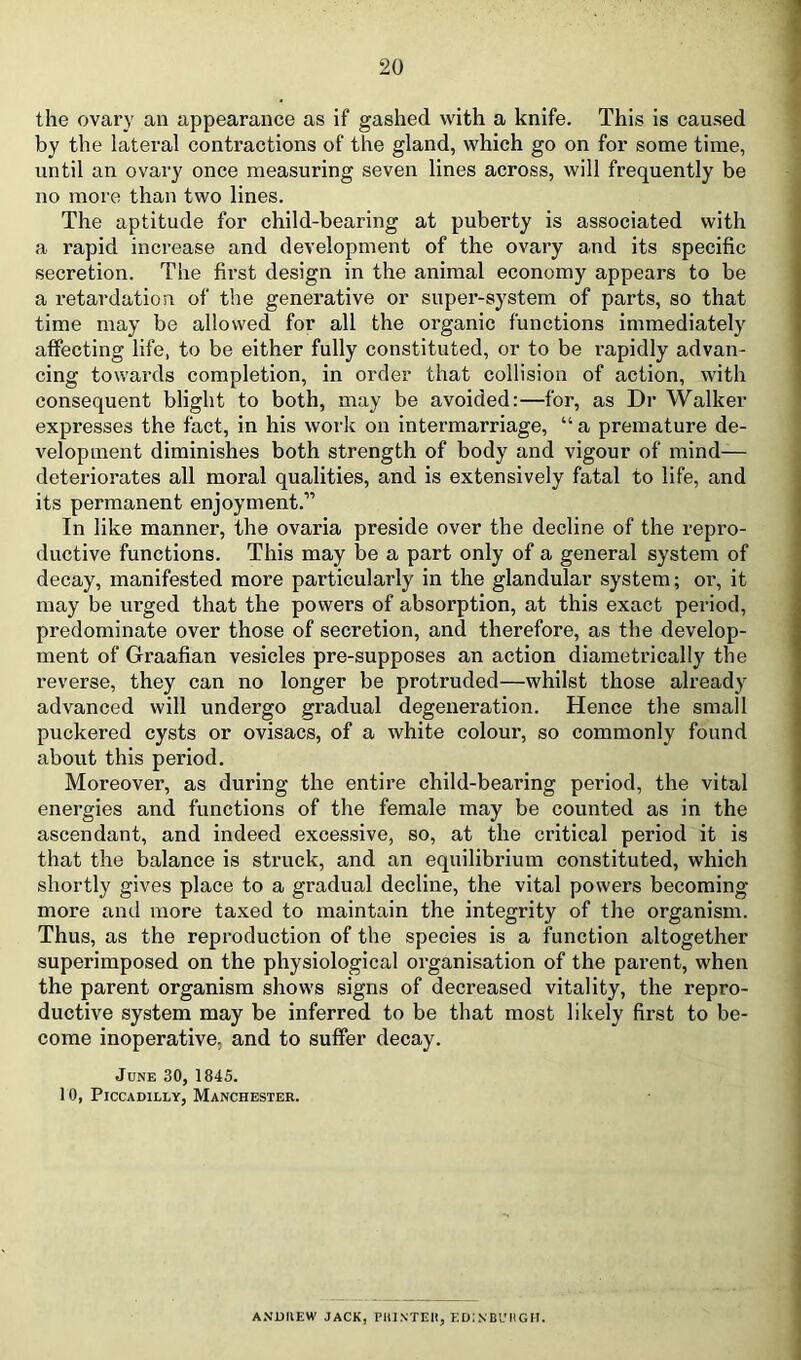 the ovary an appearance as if gashed with a knife. This is caused by the lateral contractions of the gland, which go on for some time, until an ovary once measuring seven lines across, will frequently be no more than two lines. The aptitude for child-bearing at puberty is associated with a rapid increase and development of the ovary and its specific secretion. The first design in the animal economy appears to be a retardation of the generative or super-system of parts, so that time may be allowed for all the organic functions immediately affecting life, to be either fully constituted, or to be rapidly advan- cing towards completion, in order that collision of action, with consequent blight to both, may be avoided:—for, as Dr Walker expresses the fact, in his work on intermarriage, “ a premature de- velopment diminishes both strength of body and vigour of mind— deteriorates all moral qualities, and is extensively fatal to life, and its permanent enjoyment.” In like manner, the ovaria preside over the decline of the repro- ductive functions. This may be a part only of a general system of decay, manifested more particularly in the glandular system; or, it may be urged that the powers of absorption, at this exact period, predominate over those of secretion, and therefore, as the develop- ment of Graafian vesicles pre-supposes an action diametrically the reverse, they can no longer be protruded—whilst those already advanced will undergo gradual degeneration. Hence the small puckered cysts or ovisacs, of a white colour, so commonly found about this period. Moreover, as during the entire child-bearing period, the vital energies and functions of the female may be counted as in the ascendant, and indeed excessive, so, at the critical period it is that the balance is struck, and an equilibrium constituted, which shortly gives place to a gradual decline, the vital powers becoming- more anil more taxed to maintain the integrity of the organism. Thus, as the reproduction of the species is a function altogether superimposed on the physiological organisation of the parent, when the parent organism shows signs of decreased vitality, the repro- ductive system may be inferred to be that most likely first to be- come inoperative, and to suffer decay. June 30, 1845. 10, Piccadilly, Manchester. ANDIIEW JACK, PllINTEIt, F.DiNBl'HGII.