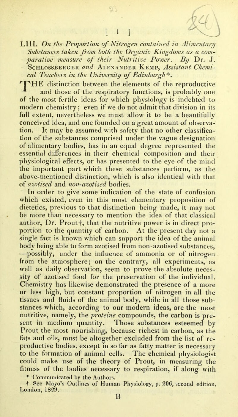 Llll. On the Proportion of Nitrogen contained in Alimentary Substances taken from both the Organic Kingdoms as a com- parative measure of their Nutritive Po-joer. By Dr. J. ScHLosSBERGEii and Alexander Kemp, Assistant Chemi- cal Teachers in the University of Edinburgh *. distinction between the elements of the reproductive ■“ and those of the lespiratory functions, is probably one of the most fertile ideas for which physiology is indebted to modern chemistry; even if we do not admit that division in its full extent, nevertheless we must allow it to be a beautifully conceived idea, and one founded on a great amount of observa- tion. It may be assumed with safety that no other classifica- tion of the substances comprised under the vague designation of alimentary bodies, has in an equal degree represented the essential differences in their chemical composition and their physiological effects, or has presented to the eye of the mind the important part which these substances perform, as the above-mentioned distinction, which is also identical with that of azotised and non-azotised bodies. In order to give some indication of the state of confusion which existed, even in this most elementary proposition of dietetics, previous to that distinction being made, it may not be more than necessary to mention the idea of that classical author. Dr. Proutf, that the nutritive power is in direct pro- portion to the quantity of carbon. At the present day not a single fact is known which can support the idea of the animal body being able to form azotised from non-azotised substances, —possibly, under the influence of ammonia or of nitrogen from the atmosphere; on the contrary, all experiments, as well as daily observation, seem to prove the absolute neces- sity of azotised food for the preservation of the individual. Chemistry has likewise demonstrated the presence of a more or less high, but constant proportion of nitrogen in all the tissues and fluids of the animal body, while in all those sub- stances which, according to our modern ideas, are the most nutritive, namely, the proteine compounds, the carbon is pre- sent in medium quantity. Those substances esteemed by Prout the most nourishing, because richest in carbon, as the fats and oils, must be altogether excluded from the list of re- productive bodies, except in so far as fatty matter is necessary to the formation of animal cells. The chemical physiologist could make use of the theory of Prout, in measuring the fitness of the bodies necessary to respiration, if along with * Communicated by the Authors. f See Mayo’s Outlines of Human Physiology, p. 206, second edition. London,1829. B