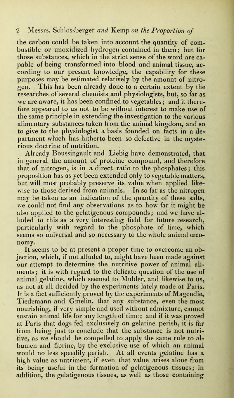 the carbon could be taken into account the quantity of com- bustible or unoxidized hydrogen contained in them; but for those substances, which in the strict sense of the word are ca- pable of being transformed into blood and animal tissue, ac- cording to our present knowledge, the capability for these purposes may be estimated relatively by the amount of nitro- gen. This has been already done to a certain extent by the researches of sevei'al chemists and physiologists, but, so far as we are aware, it has been confined to vegetables; and it there- fore appeared to us not to be without interest to make use of the same principle in extending the investigation to the various alimentary substances taken from the animal kingdom, and so to give to the physiologist a basis founded on facts in a de- partment which has hitherto been so defective in the myste- rious doctrine of nutrition. Already Boussingault and Liebig have demonstrated, that in general the amount of proteine compound, and therefore that of nitrogen, is in a direct ratio to the phosphates; this proposition has as yet been extended only to vegetable matters, but will most probably preserve its value when applied like- wise to those derived from animals. In so far as the nitrogen ■O may be taken as an indication of the quantity of these salts, we could not find any observations as to how far it might be also applied to the gelatigenous compounds; and we have al- luded to this as a very interesting field for future research, particular!}’ with regard to the phosphate of lime, which seems so universal and so necessary to the whole animal ceco- nomy. It seems to be at present a proper time to overcome an ob- jection, which, if not alluded to, might have been made against our attempt to determine the nutritive power of animal ali- ments ; it is with regard to the delicate question of the use of animal gelatine, which seemed to Mulder, and likewise to us, as not at all decided by the experiments lately made at Paris. It is a fact sufficiently proved by the experiments of Magendie, Tiedemann and Gmelin, that any substance, even the most nourishing, if very simple and used without admixture, cannot sustain animal life for any length of time; and if it was proved at Paris that dogs fed exclusively on gelatine perish, it is far from being just to conclude that the substance is not nutri- tive, as we should be compelled to apply the same rule to al- bumen and fibrine, by the exclusive use of which an animal would no less speedily perish. At all events gelatine has a high value as nutriment, if even that value arises alone from its being useful in the formation of gelatigenous tissues; in addition, the gelatigenous tissues, as well as those containing