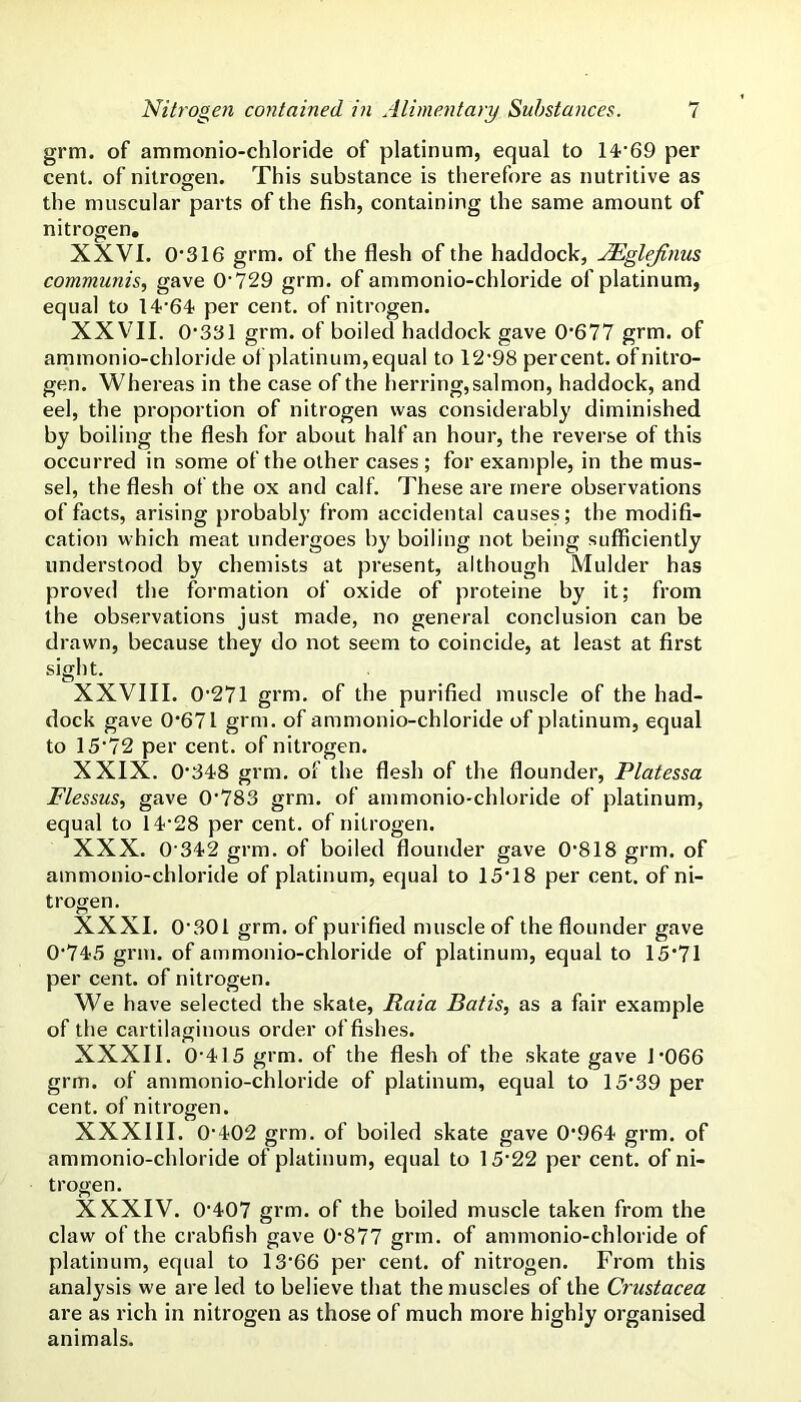grm. of ammonio-chloride of platinum, equal to 14'’69 per cent, of nitrogen. This substance is therefore as nutritive as the muscular parts of the fish, containing the same amount of nitrogen, XXVI. 0'316 grm. of the flesh of the haddock, JEgleJinus communis., gave O'729 grm. of ammonio-chloride of platinum, equal to 14'64 per cent, of nitrogen. XXVTI. 0‘331 grm. of boiled haddock gave 0*677 gfm. of ammonio-chloride of platinum,equal to 12'98 percent, ofnitro- gen. Whereas in the case of the herring, salmon, haddock, and eel, the proportion of nitrogen was considerably diminished by boiling the flesh for about half an hour, the reverse of this occurred in some of the other cases ; for example, in the mus- sel, the flesh of the ox and calf. These are mere observations of facts, arising probably from accidental causes; the modifi- cation which meat undergoes by boiling not being sufficiently understood by chemists at present, although Mulder has proved the formation of oxide of proteine by it; from the observations just made, no general conclusion can be drawn, because they do not seem to coincide, at least at first sight. XXVIII. 0'271 grm. of the purified muscle of the had- dock gave 0*671 grm. of ammonio-chloride of platinum, equal to 15*72 per cent, of nitrogen. XXIX. 0*348 grm, of the flesh of the flounder, Platessa Flessus, gave 0*783 grm. of ammonio-chloride of platinum, equal to 14*28 per cent, of nitrogen. XXX. 0*342 grm. of boiled flounder gave 0*818 grm. of ammonio-chloride of platinum, equal to 15*18 per cent, of ni- trogen. XXXI. 0*301 grm, of purified muscle of the flounder gave 0*745 grm. of ammonio-chloride of platinum, equal to 15*71 per cent, of nitrogen. We have selected the skate, Raia Bat is, as a fair example of the cartilaginous order of fishes. XXXII. 0*415 grm, of the flesh of the skate gave 1*066 grm. of ammonio-chloride of platinum, equal to 15*39 per cent, of nitrogen. XXXIII. 0*402 grm. of boiled skate gave 0*964 grm. of ammonio-chloride of platinum, equal to 15*22 per cent, of ni- trogen. XXXIV. 0*407 grm. of the boiled muscle taken from the claw of the crabfish gave 0*877 grm. of ammonio-chloride of platinum, equal to 13*66 per cent, of nitrogen. From this anal}'sis we are led to believe that the muscles of the Crustacea are as rich in nitrogen as those of much more highly organised animals.