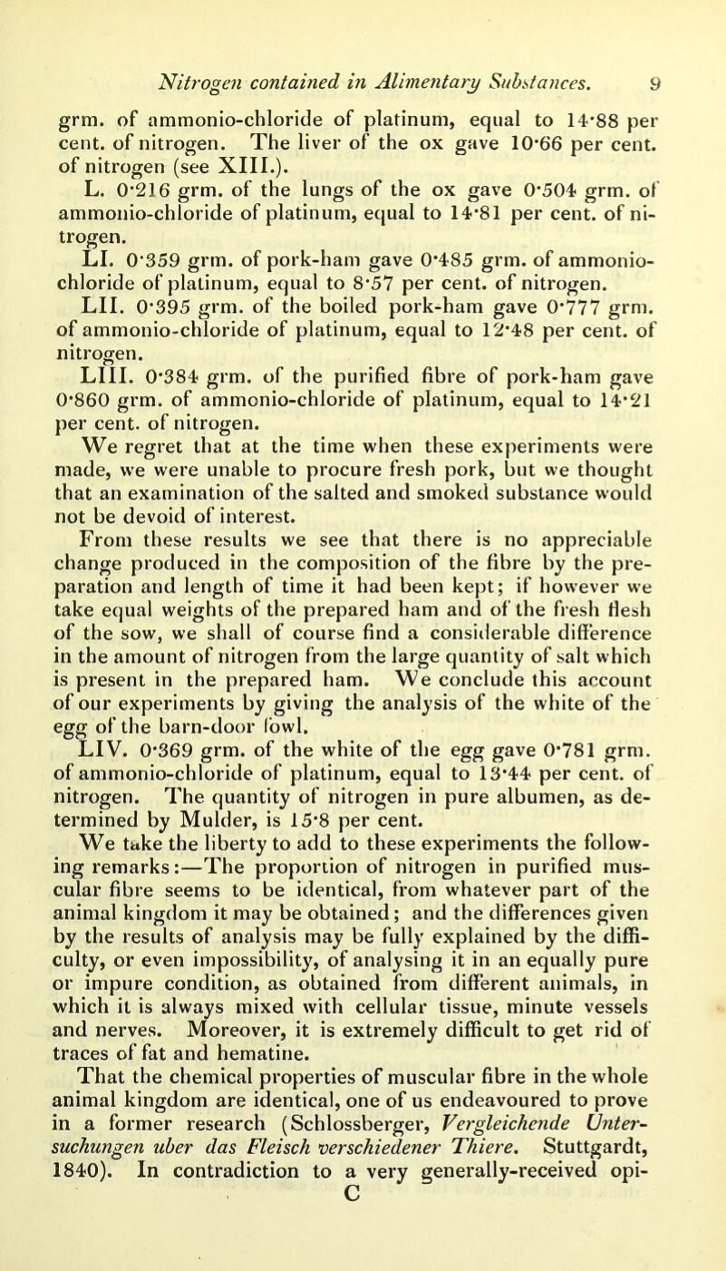 grm. of ammonio-chloride of platinum, equal to 14’88 per cent, of nitrogen. The liver of the ox gave 10'6'6 per cent, of nitrogen (see XIII.). L. 0’216 grm. of the lungs of the ox gave 0*504 grm. of ammonio-chloride of platinum, equal to 14*81 per cent, of ni- trogen. LI. 0*359 grm. of pork-ham gave 0*485 grm. of ammonio- chloride of platinum, equal to 8*57 per cent, of nitrogen. LII. 0*395 grm. of the boiled pork-ham gave 0*777 grm. of ammonio-chloride of platinum, equal to 12*48 per cent, of nitrogen. LIII. 0*384 grm. of the purified fibre of pork-ham gave 0*860 grm. of ammonio-chloride of platinum, equal to 14*21 per cent, of nitrogen. We regret that at the time when these experiments were made, we were unable to procure fresh pork, but we thought that an examination of the salted and smoked substance would not be devoid of interest. From these results we see that there is no appreciable change produced in the composition of the fibre by the pre- paration and length of time it had been kept; if however we take equal weights of the prepared ham and of the fresh fiesh of the sow, we shall of course find a considerable difference in the amount of nitrogen from the large quantity of salt which is present in the prepared ham. We conclude this account of our experiments by giving the analysis of the white of the egg of the barn-door fowl. LIV. 0*369 grm. of the white of the egg gave 0*781 grm. of ammonio-chloride of platinum, equal to 13*44 per cent, of nitrogen. The quantity of nitrogen in pure albumen, as de- termined by Mulder, is 15*8 per cent. We take the liberty to add to these experiments the follow- ing remarks:—The proportion of nitrogen in purified mus- cular fibre seems to be identical, from whatever part of the animal kingdom it may be obtained; and the differences given by the results of analysis may be fully explained by the diffi- culty, or even impossibility, of analysing it in an equally pure or impure condition, as obtained from different animals, in which it is always mixed with cellular tissue, minute vessels and nerves. Moreover, it is extremely difficult to get rid of traces of fat and hematine. That the chemical properties of muscular fibre in the whole animal kingdom are identical, one of us endeavoured to prove in a former research (Schlossberger, Vergleichende IJnter- suchungen uher das Fleisch verschiedener Thiere. Stuttgardt, 1840). In contradiction to a very generally-received opi- C