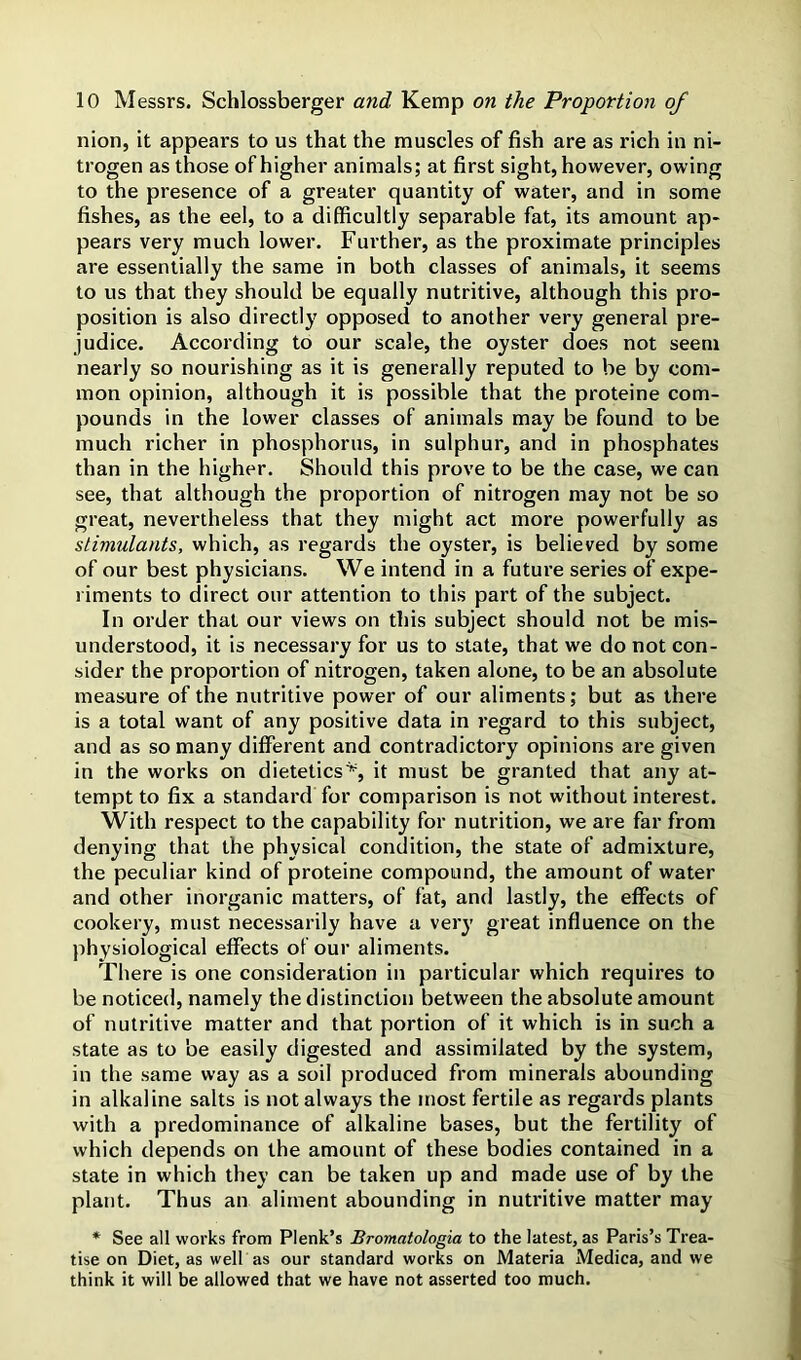 nion, it appears to us that the muscles of fish are as rich in ni- trogen as those of higher animals; at first sight, however, owing to the presence of a greater quantity of water, and in some fishes, as the eel, to a difficultly separable fat, its amount ap- pears very much lower. Further, as the proximate principles are essentially the same in both classes of animals, it seems to us that they should be equally nutritive, although this pro- position is also directly opposed to another very general pre- judice. According to our scale, the oyster does not seem nearly so nourishing as it is generally reputed to be by com- mon opinion, although it is possible that the proteine com- pounds in the lower classes of animals may be found to be much richer in phosphorus, in sulphur, and in phosphates than in the higher. Should this prove to be the case, we can see, that although the proportion of nitrogen may not be so great, nevertheless that they might act more powerfully as stimulants, which, as regards the oyster, is believed by some of our best physicians. We intend in a future series of expe- riments to direct our attention to this part of the subject. In order that our views on this subject should not be mis- understood, it is necessary for us to state, that we do not con- sider the proportion of nitrogen, taken alone, to be an absolute measure of the nutritive power of our aliments; but as there is a total want of any positive data in regard to this subject, and as so many different and contradictory opinions are given in the works on dietetics^ it must be granted that any at- tempt to fix a standard for comparison is not without interest. With respect to the capability for nutrition, we are far from denying that the physical condition, the state of admixture, the peculiar kind of proteine compound, the amount of water and other inorganic matters, of fat, and lastly, the effects of cookery, must necessarily have a very great influence on the physiological effects of our aliments. There is one consideration in particular which requires to be noticed, namely the distinction between the absolute amount of nutritive matter and that portion of it which is in such a state as to be easily digested and assimilated by the system, in the same way as a soil produced from minerals abounding in alkaline salts is not always the most fertile as regards plants with a predominance of alkaline bases, but the fertility of which depends on the amount of these bodies contained in a state in which they can be taken up and made use of by the plant. Thus an aliment abounding in nutritive matter may * See all works from Plenk’s Bromatologia to the latest, as Paris’s Trea- tise on Diet, as well as our standard works on Materia Medica, and we think it will be allowed that we have not asserted too much.
