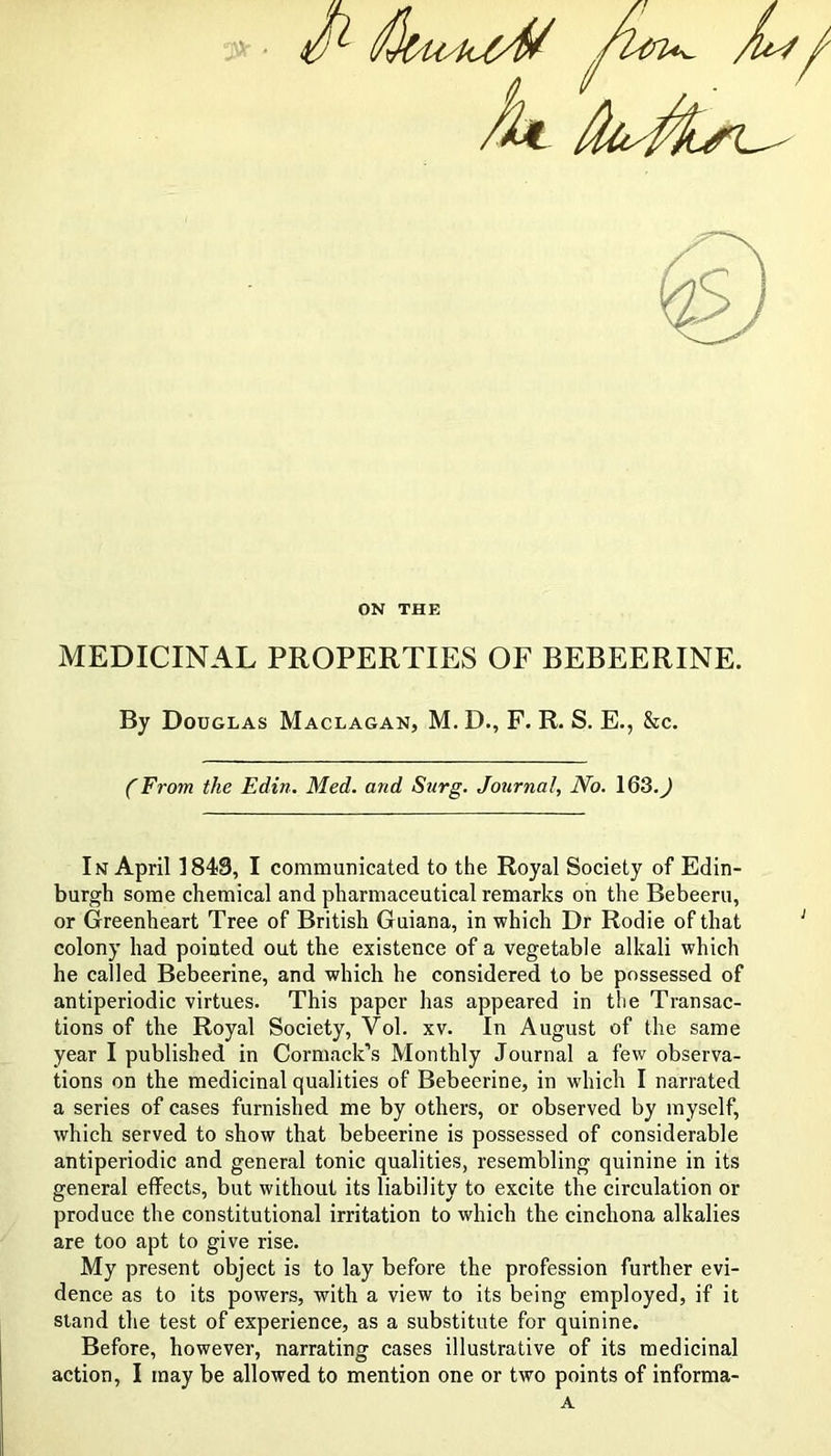 ON THE MEDICINAL PROPERTIES OF BEBEERINE. By Douglas Maclagan, M. D., F. R. S. E., &c. (From the Edin. Med. and Surg. Journal, No. 163.^ In April 1843, I communicated to the Royal Society of Edin- burgh some chemical and pharmaceutical remarks on the Bebeeru, or Greenheart Tree of British Guiana, in which Dr Rodie of that colony had pointed out the existence of a vegetable alkali which he called Bebeerine, and which he considered to be possessed of antiperiodic virtues. This paper has appeared in the Transac- tions of the Royal Society, Vol. xv. In August of the same year I published in Cormack’s Monthly Journal a few observa- tions on the medicinal qualities of Bebeerine, in which I narrated a series of cases furnished me by others, or observed by myself, which served to show that bebeerine is possessed of considerable antiperiodic and general tonic qualities, resembling quinine in its general effects, but without its liability to excite the circulation or produce the constitutional irritation to which the cinchona alkalies are too apt to give rise. My present object is to lay before the profession further evi- dence as to its powers, with a view to its being employed, if it stand the test of experience, as a substitute for quinine. Before, however, narrating cases illustrative of its medicinal