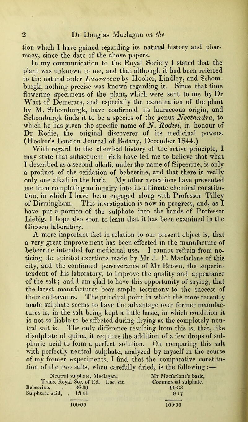 tion which I have gained regarding its natural history and phar- macy, since the date of the above papers. In my communication to the Royal Society I stated that the plant was unknown to me, and that although it had been referred to the natural order Louraceaehj Hooker, Lindley, and Schora- burgk, nothing precise was known regarding it. Since that time flowering specimens of the plant, which were sent to me by Dr Watt of Demerara, and especially the examination of the plant by M. Schomburgk, have confirmed its lauraceous origin, and Schomburgk finds it to be a species of ihe genus Nectandra, to which he has given the specific name of N. Rodiei, in honour of Dr Rodie, the original discoverer of its medicinal powers. (Hooker’s London Journal of Botany, December 1844.) With regard to the chemical history of the active principle, I may state that subsequent trials have led me to believe that what I described as a second alkali, under the name of Sipeerine, is only a product of the oxidation of bebeerine, and that there is really only one alkali in the bark. My other avocations have prevented me from completing an inquiry into its ultimate chemical constitu- tion, in which I have been engaged along with Professor Tilley of Birmingham. This investigation is now in progress, and, as I have put a portion of the sulphate into the hands of Professor Liebig, I hope also soon to learn that it has been examined in the Giessen laboratory. A more important fact in relation to our present object is, that a very great improvement has been effected in the manufacture of bebeerine intended for medicinal use. I cannot refrain from no- ticing the spirited exertions made by Mr J. F. Macfarlane of this city, and the continued perseverance of Mr Brown, the superin- tendent of his laboratory, to improve the quality and appearance of the salt; and I am glad to have this opportunity of saying, that the latest manufactures bear ample testimony to the success of their endeavours. The principal point in which the more recently made sulphate seems to have the advantage over former manufac- tures is, in the salt being kept a little basic, in which condition it is not so liable to be affected during drying as the completely neu- tral salt is. The only difference resulting from this is, that, like disulphate of quina, it requires the addition of a few drops of sul- phuric acid to form a perfect solution. On comparing this salt w'ith perfectly neutral sulphate, analyzed by myself in the course of my former experiments, I find that the comparative constitu- tion of the two salts, when carefully dried, is the following;— Trans. Royal Soc. of Kil. Loc. cit. Bebeerine, . o(l'39 Sulphuric acid, . 13'fJl Neutral sulphate, Maclagan, Mr Macfarlane’s basic. Commercial sulphate. a«-39 90-33 9-17 100-00 100 00