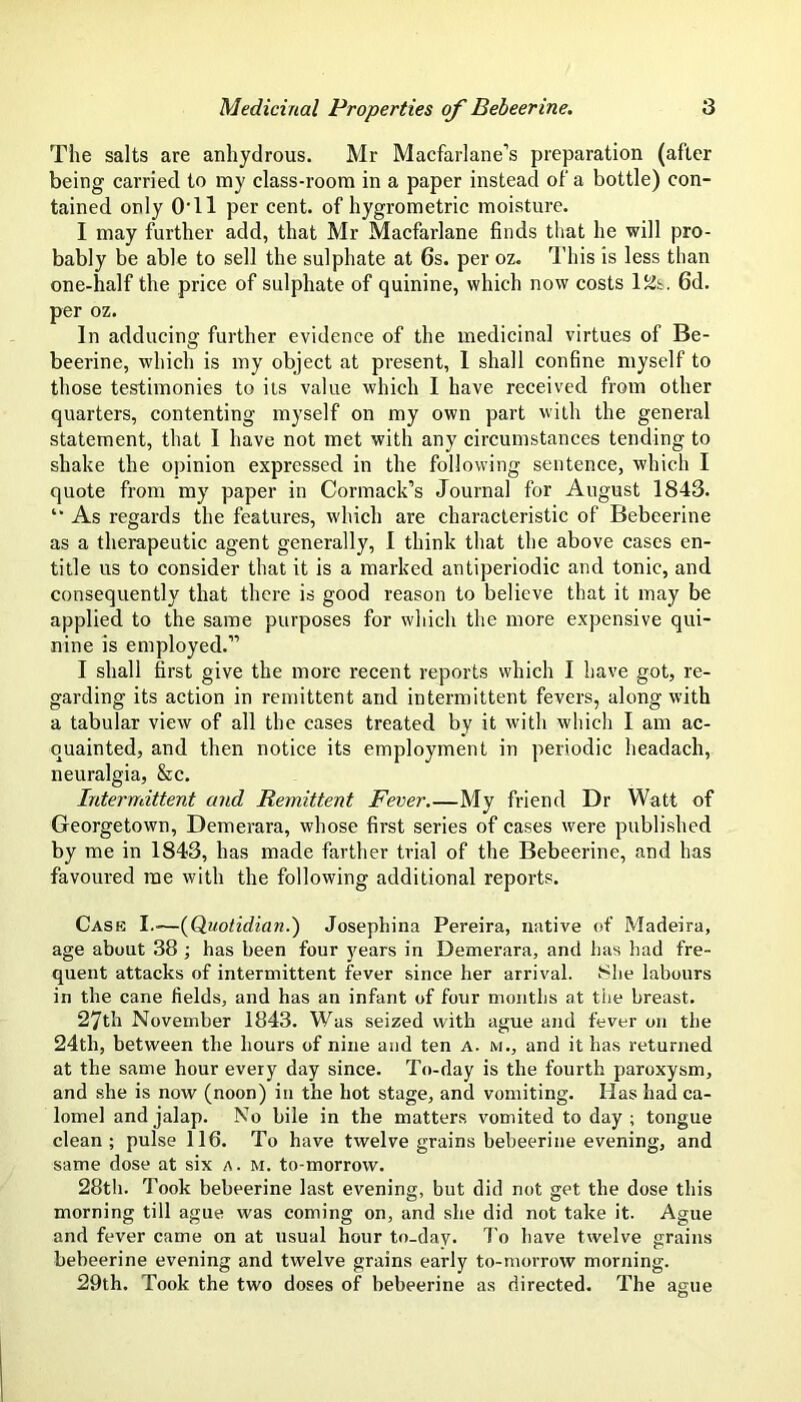 The salts are anliydrous. Mr Macfarlane’s preparation (after being carried to my class-room in a paper instead of a bottle) con- tained only OTl per cent, of hygrometric moisture. I may further add, that Mr Macfarlane finds that he will pro- bably be able to sell the sulphate at 6s. per oz. This is less than one-half the price of sulphate of quinine, which now costs 6d. per oz. In adducing further evidence of the medicinal virtues of Be- beerine, which is my object at present, 1 shall confine myself to those testimonies to its value which I have received from other quarters, contenting myself on my own part with the general statement, that I have not met with any circumstances tending to shake the opinion expressed in the following sentence, which I quote from my paper in Cormack’s Journal for August 1843. As regards the features, which are characteristic of Bebeerine as a therapeutic agent generally, I think that the above cases en- title us to consider that it is a marked antiperiodic and tonic, and consequently that there is good reason to believe that it may be applied to the same purposes for which the more expensive qui- nine is employed.” I shall first give the more recent reports which I have got, re- garding its action in remittent and intermittent fevers, along with a tabular view of all the cases treated by it with which I am ac- quainted, and then notice its employment in periodic headach, neuralgia, &c. Intermittent and Remittent Fever My friend Dr Watt of Georgetown, Demerara, whose first series of cases were published by me in 1843, has made farther trial of the Bebeerine, and has favoured me with the following additional reports. Cask I.—{Quotidian.) Josephina Pereira, native of Madeira, age about 38 ; has been four years in Demerara, and has had fre- quent attacks of intermittent fever since her arrival. 8he labours in the cane fields, and has an infant of four months at tiie breast. 27th November 1843. Was seized with ague and fever on the 24th, between the hours of nine and ten a. m., and it has returned at the same hour every day since. To-day is the fourth paroxysm, and she is now (noon) in the hot stage, and vomiting. Has had ca- lomel and jalap. No bile in the matters vomited to day ; tongue clean; pulse 116. To have twelve grains bebeerine evening, and same dose at six a . M. to-morrow. 28th. Took bebeerine last evening, but did not get the dose this morning till ague was coming on, and she did not take it. Ague and fever came on at usual hour to-day. To have twelve grains bebeerine evening and twelve grains early to-morrow morning. 29th. Took the two doses of bebeerine as directed. The ague O