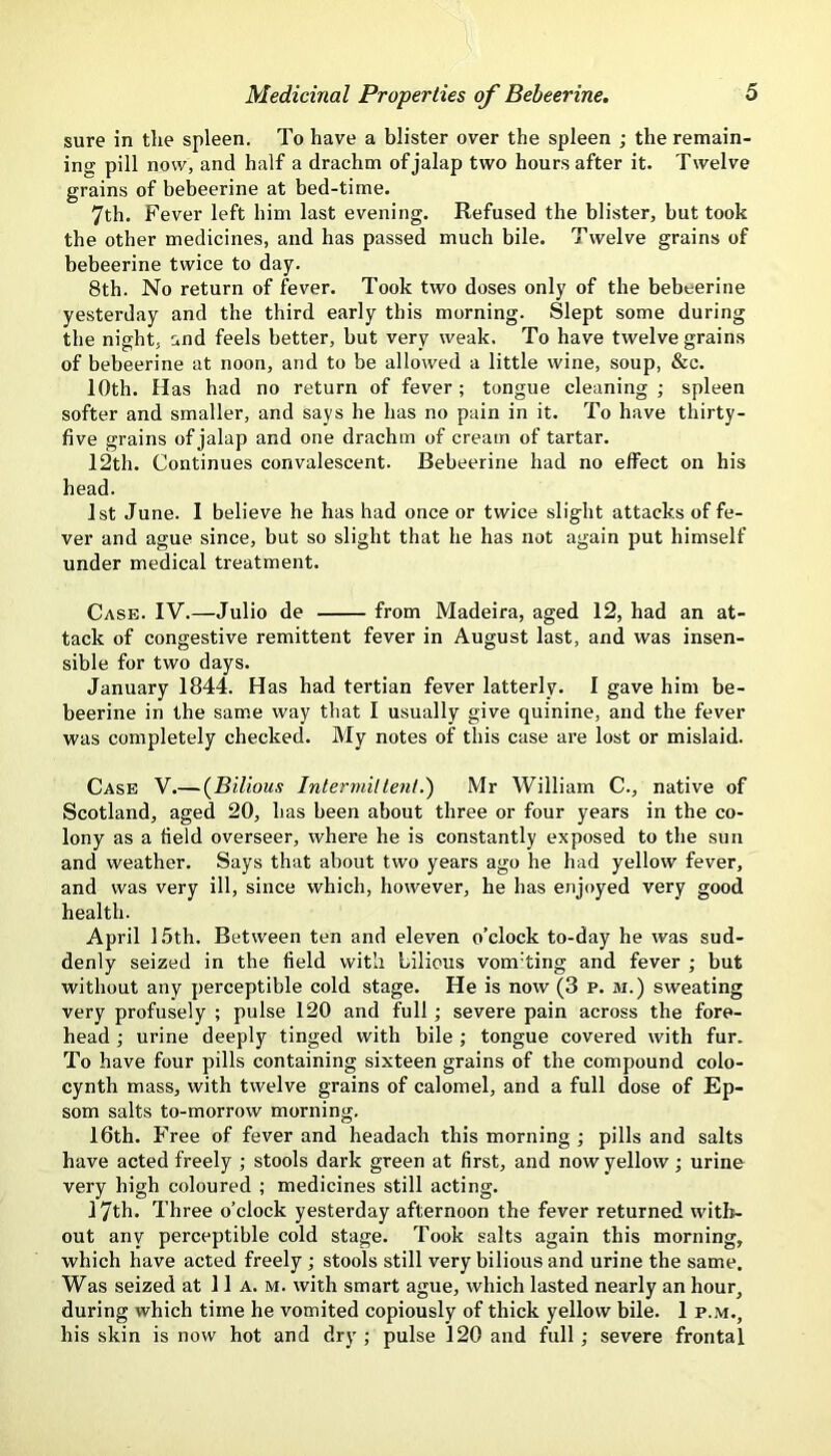 sure in tlie spleen. To have a blister over the spleen ; the remain- ing pill now, and half a drachm of jalap two hours after it. Twelve grains of bebeerine at bed-time. 7th. Fever left him last evening. Refused the blister, but took the other medicines, and has passed much bile. Twelve grains of bebeerine twice to day. 8th. No return of fever. Took two doses only of the bebeerine yesterday and the third early this morning. Slept some during the night, and feels better, but very weak. To have twelve grains of bebeerine at noon, and to be allowed a little wine, soup, &c. 10th. H as had no return of fever ; tongue cleaning ; spleen softer and smaller, and says he has no pain in it. To have thirty- five grains of jalap and one drachm of cream of tartar. 12th. Continues convalescent. Bebeerine had no effect on his head. 1st June. I believe he has had once or twice slight attacks of fe- ver and ague since, but so slight that he has not again put himself under medical treatment. Case. IV.—Julio de from Madeira, aged 12, had an at- tack of congestive remittent fever in August last, and was insen- sible for two days. January 1844. Has had tertian fever latterly. I gave him be- beerine in the same way that I usually give quinine, and the fever was completely checked. My notes of this case are lost or mislaid. Case V.— (^Bilious Intermilte^it.') Mr William C., native of Scotland, aged 20, has been about three or four years in the co- lony as a field overseer, where he is constantly exposed to the sun and weather. Says that about two years ago he had yellow fever, and was very ill, since which, however, he has enjoyed very good health. April 1.5th. Between ten and eleven o’clock to-day he was sud- denly seized in the field with bilious vom'ting and fever ; but without any perceptible cold stage. He is now (3 p. m.) sweating very profusely ; pulse 120 and full; severe pain across the fore- head ; urine deeply tinged with bile ; tongue covered with fur. To have four pills containing sixteen grains of the compound colo- cynth mass, with twelve grains of calomel, and a full dose of Ep- som salts to-morrow morning. 16th. Free of fever and headach this morning ; pills and salts have acted freely ; stools dark green at first, and now yellow; urine very high coloured ; medicines still acting. 17th. Three o’clock yesterday afternoon the fever returned with- out any perceptible cold stage. Took salts again this morning, which have acted freely; stools still very bilious and urine the same. Was seized at 11a. m. with smart ague, which lasted nearly an hour, during which time he vomited copiously of thick yellow bile. 1 p.m., his skin is now hot and dry ; pulse 120 and full; severe frontal