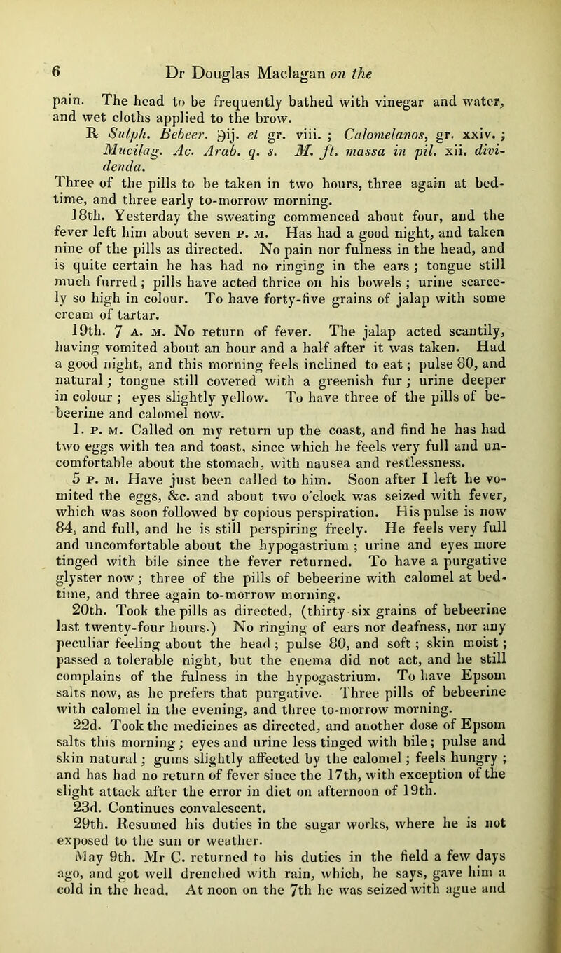 pain. The head to be frequently bathed with vinegar and water, and wet cloths applied to the brow. R Sulph. Bebeer. gij. el gr. viii. ; Culomelanos, gr. xxiv. ; Mucilag. Ac. Arab. q. s. M. ft, tnassa hi pit. xii. divi- denda. Three of the pills to be taken in two hours, three again at bed- time, and three early to-morrow morning. 18th. Yesterday the sweating commenced about four, and the fever left him about seven p. m. Has had a good night, and taken nine of the pills as directed. No pain nor fulness in the head, and is quite certain he has had no ringing in the ears ; tongue still much furred ; pills have acted thrice on his bowels ; urine scarce- ly so high in colour. To have forty-five grains of jalap with some cream of tartar. 19th. 7 A. M. No return of fever. The jalap acted scantily, having vomited about an hour and a half after it was taken. Had a good night, and this morning feels inclined to eat; pulse 80, and natural; tongue still covered with a greenish fur ; urine deeper in colour ; eyes slightly yellow. To have three of the pills of be- beerine and calomel now. 1. p. M. Called on my return up the coast, and find he has had two eggs with tea and toast, since which he feels very full and un- comfortable about the stomach, with nausea and restlessness. 5 p. M. Have just been called to him. Soon after I left he vo- mited the eggs, &c. and about two o’clock was seized with fever, which was soon followed by copious perspiration. His pulse is now 84, and full, and he is still perspiring freely. He feels very full and uncomfortable about the hypogastrium ; urine and eyes more tinged with bile since the fever returned. To have a purgative glyster now; three of the pills of bebeerine with calomel at bed- time, and three again to-morrow morning. 20th. Took the pills as directed, (thirty-six grains of bebeerine last twenty-four hours.) No ringing of ears nor deafness, nor any peculiar feeling about the head ; pulse 80, and soft ; skin moist; passed a tolerable night, but the enema did not act, and he still complains of the fulness in the hypogastrium. To have Epsom salts now, as he prefers that purgative. i'hree pills of bebeerine Avith calomel in tbe evening, and three to-morrow morning. 22d. Took the medicines as directed, and another dose of Epsom salts this morning; eyes and urine less tinged with bile; pulse and skin natural; gums slightly affected by the calomel; feels hungry ; and has had no return of fever since the 17th, with exception of the slight attack after the error in diet on afternoon of 19th. 23d. Continues convalescent. 29th. Resumed his duties in the sugar works, where he is not exposed to the sun or weather. May 9th. Mr C. returned to his duties in the field a few days ago, and got well drenched Avith rain, Avhich, he says, gave him a cold in the head. At noon on the 7th he Avas seized Avith ague and