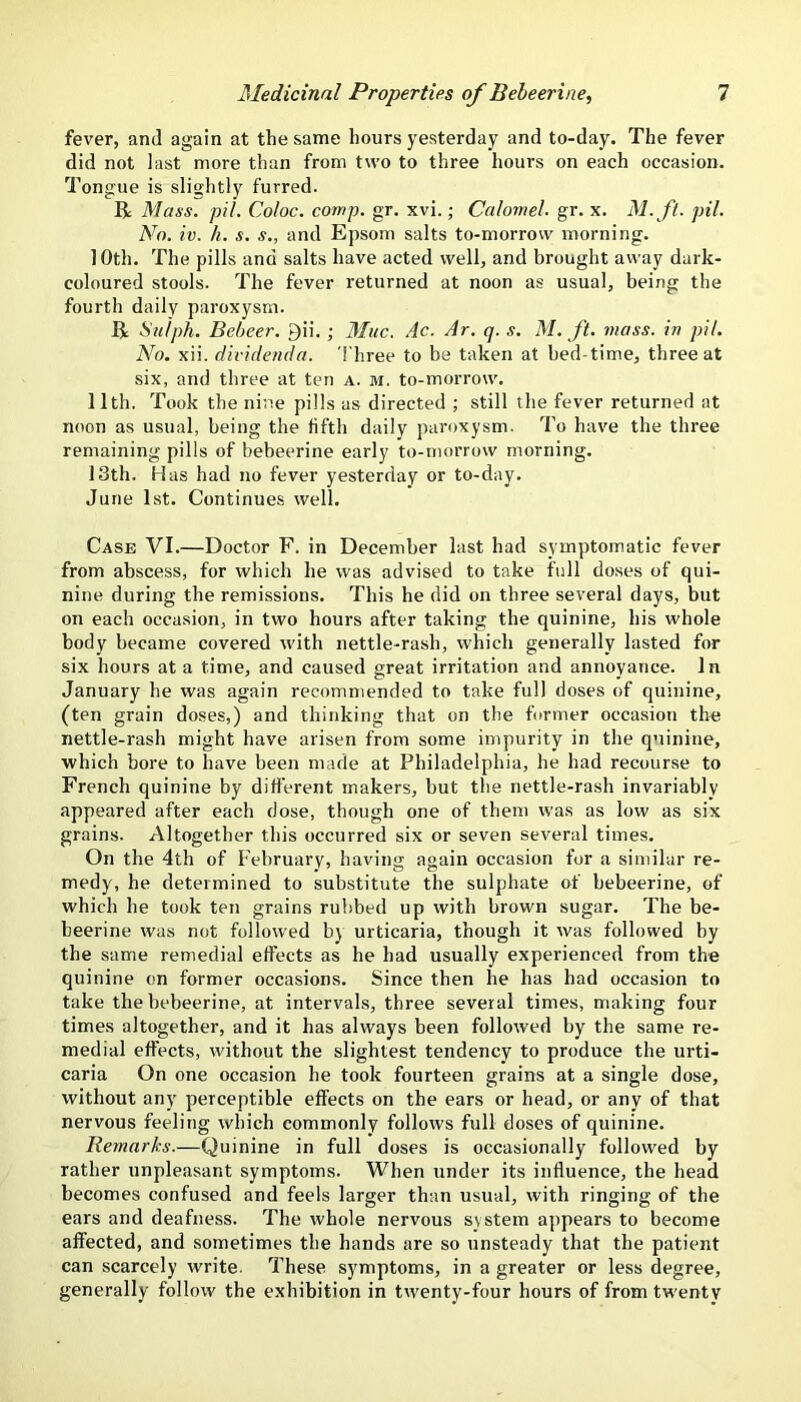 fever, and again at the same hours yesterday and to-day. The fever did not last more than from two to three hours on each occasion. Tongue is slightly furred. R Mass. pil. Coloc. comp. gr. xvi.; Calomel, gr. x. M.ft. pil. No, iv. h. s. s., and Epsom salts to-morrow morning. 10th. The pills and salts have acted well, and brought away dark- coloured stools. The fever returned at noon as usual, being the fourth daily paroxysm. R Suiph. Beheer. J)ii.; 3Iuc. Ac. Ar. q. s. M. ft. mass, in pil. No. xii. dividenda. 'I'hree to be taken at bed-time, three at six, and three at ten a. m. to-morrow. 11th. Took the nine pills as directed ; still the fever returned at noon as usual, being the fifth daily paroxysm. To have the three remaining pills of bebeerine early to-morrow morning. 13th. Has had no fever yesterday or to-day. June 1st. Continues well. Case VI.—Doctor F. in December last had symptomatic fever from abscess, for which he was advised to take full doses of qui- nine during the remissions. This he did on three several days, but on each occasion, in two hours after taking the quinine, his whole body became covered with nettle-rash, which generally lasted for six hours at a time, and caused great irritation and annoyance. In January he was again recommended to take full doses of quinine, (ten grain doses,) and thinking that on the former occasion the nettle-rash might have arisen from some impurity in the quinine, which bore to have been made at Philadelphia, he had recourse to French quinine by different makers, but the nettle-rash invariably appeared after each dose, though one of them was as low as six grains. Altogether this occurred six or seven several times. On the 4th of February, having again occasion for a similar re- medy, he determined to substitute the sulphate of bebeerine, of which he took ten grains rubbed up with brown sugar. The be- beerine was not followed by urticaria, though it was followed by the same remedial effects as he had usually experienced from the quinine on former occasions. Since then he has had occasion to take the bebeerine, at intervals, three several times, making four times altogether, and it has always been followed by the same re- medial effects, without the slightest tendency to produce the urti- caria On one occasion he took fourteen grains at a single dose, without any perceptible effects on the ears or head, or any of that nervous feeling which commonly follows full doses of quinine. Remarks.—Quinine in full doses is occasionally followed by rather unpleasant symptoms. When under its influence, the head becomes confused and feels larger than usual, with ringing of the ears and deafness. The whole nervous system appears to become affected, and sometimes the hands are so unsteady that the patient can scarcely write. These symptoms, in a greater or less degree, generally follow the exhibition in twenty-four hours of from twenty