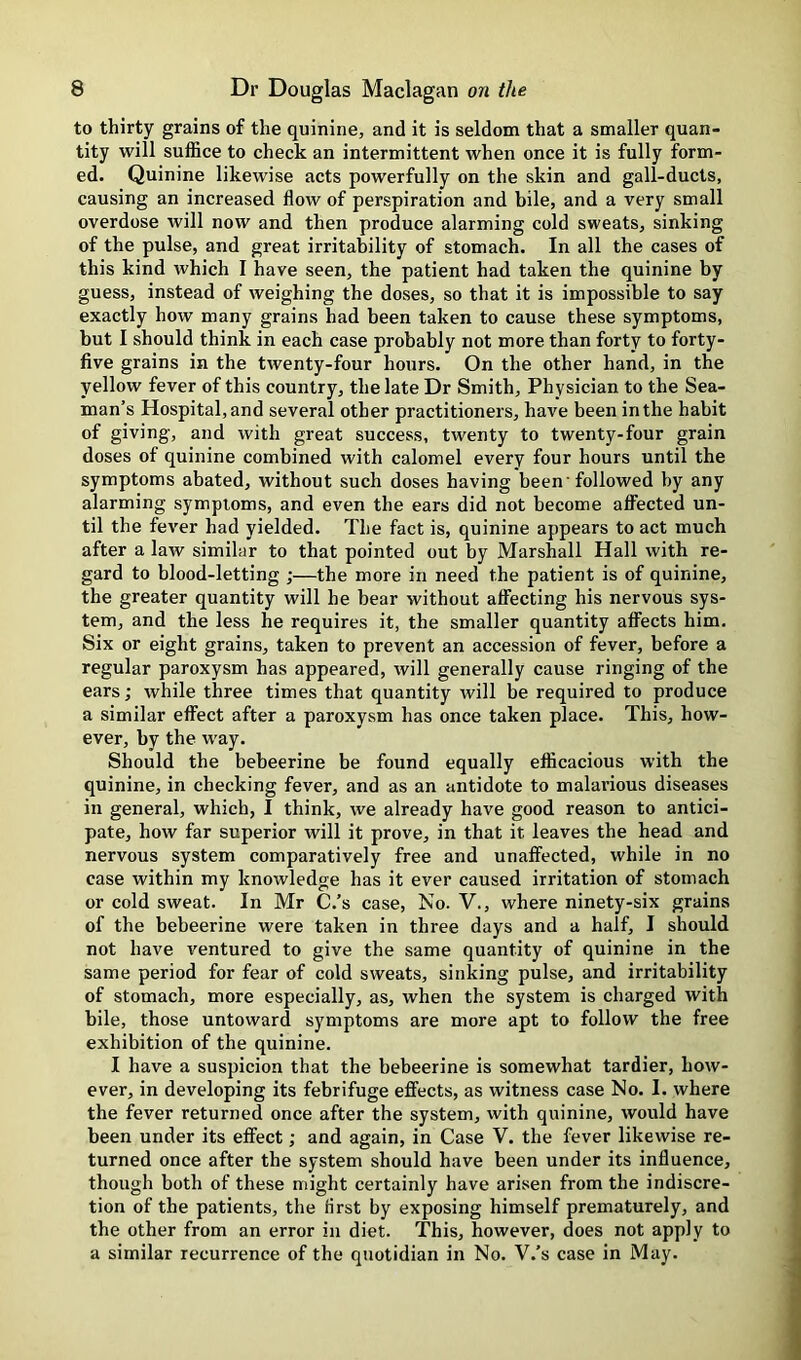 to thirty grains of the quinine, and it is seldom that a smaller quan- tity will suffice to check an intermittent when once it is fully form- ed. Quinine likewise acts powerfully on the skin and gall-ducts, causing an increased flow of perspiration and bile, and a very small overdose will now and then produce alarming cold sweats, sinking of the pulse, and great irritability of stomach. In all the cases of this kind which I have seen, the patient had taken the quinine by guess, instead of weighing the doses, so that it is impossible to say exactly how many grains had been taken to cause these symptoms, but I should think in each case probably not more than forty to forty- five grains in the twenty-four hours. On the other hand, in the yellow fever of this country, the late Dr Smith, Physician to the Sea- man’s Hospital, and several other practitioners, have been in the habit of giving, and with great success, twenty to twenty-four grain doses of quinine combined with calomel every four hours until the symptoms abated, without such doses having been'followed by any alarming symptoms, and even the ears did not become affected un- til the fever had yielded. The fact is, quinine appears to act much after a law similar to that pointed out by Marshall Hall with re- gard to blood-letting ;—the more in need the patient is of quinine, the greater quantity will he bear without affecting his nervous sys- tem, and the less he requires it, the smaller quantity affects him. Six or eight grains, taken to prevent an accession of fever, before a regular paroxysm has appeared, will generally cause ringing of the ears; while three times that quantity will be required to produce a similar effect after a paroxysm has once taken place. This, how- ever, by the w’ay. Should the bebeerine be found equally efficacious with the quinine, in checking fever, and as an antidote to malarious diseases in general, which, I think, we already have good reason to antici- pate, how far superior will it prove, in that it leaves the head and nervous system comparatively free and unaffected, while in no case within my knowledge has it ever caused irritation of stomach or cold sweat. In Mr C.’s case. No. V., where ninety-six grains of the bebeerine were taken in three days and a half, I should not have ventured to give the same quantity of quinine in the same period for fear of cold sweats, sinking pulse, and irritability of stomach, more especially, as, when the system is charged with bile, those untoward symptoms are more apt to follow the free exhibition of the quinine. I have a suspicion that the bebeerine is somewhat tardier, how- ever, in developing its febrifuge effects, as witness case No. I. where the fever returned once after the system, with quinine, would have been under its effect; and again, in Case V. the fever likewise re- turned once after the system should have been under its influence, though both of these might certainly have arisen from the indiscre- tion of the patients, the first by exposing himself prematurely, and the other from an error in diet. This, however, does not apply to a similar recurrence of the quotidian in No. V.’s case in May.